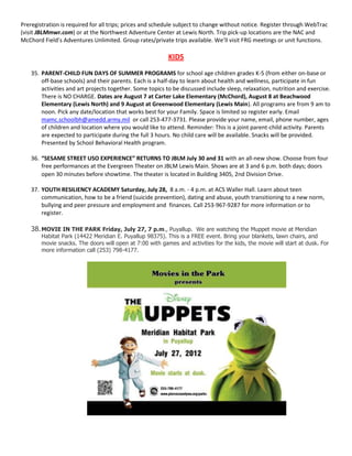 Preregistration is required for all trips; prices and schedule subject to change without notice. Register through WebTrac
(visit JBLMmwr.com) or at the Northwest Adventure Center at Lewis North. Trip pick-up locations are the NAC and
McChord Field’s Adventures Unlimited. Group rates/private trips available. We’ll visit FRG meetings or unit functions.

                                                           KIDS
    35. PARENT-CHILD FUN DAYS OF SUMMER PROGRAMS for school age children grades K-5 (from either on-base or
        off-base schools) and their parents. Each is a half-day to learn about health and wellness, participate in fun
        activities and art projects together. Some topics to be discussed include sleep, relaxation, nutrition and exercise.
        There is NO CHARGE. Dates are August 7 at Carter Lake Elementary (McChord), August 8 at Beachwood
        Elementary (Lewis North) and 9 August at Greenwood Elementary (Lewis Main). All programs are from 9 am to
        noon. Pick any date/location that works best for your Family. Space is limited so register early. Email
        mamc.schoolbh@amedd.army.mil or call 253-477-3731. Please provide your name, email, phone number, ages
        of children and location where you would like to attend. Reminder: This is a joint parent-child activity. Parents
        are expected to participate during the full 3 hours. No child care will be available. Snacks will be provided.
        Presented by School Behavioral Health program.

    36. “SESAME STREET USO EXPERIENCE” RETURNS TO JBLM July 30 and 31 with an all-new show. Choose from four
        free performances at the Evergreen Theater on JBLM Lewis Main. Shows are at 3 and 6 p.m. both days; doors
        open 30 minutes before showtime. The theater is located in Building 3405, 2nd Division Drive.

    37. YOUTH RESILIENCY ACADEMY Saturday, July 28, 8 a.m. - 4 p.m. at ACS Waller Hall. Learn about teen
        communication, how to be a friend (suicide prevention), dating and abuse, youth transitioning to a new norm,
        bullying and peer pressure and employment and finances. Call 253-967-9287 for more information or to
        register.

    38. MOVIE IN THE PARK Friday, July 27, 7 p.m., Puyallup. We are watching the Muppet movie at Meridian
        Habitat Park (14422 Meridian E. Puyallup 98375). This is a FREE event. Bring your blankets, lawn chairs, and
        movie snacks. The doors will open at 7:00 with games and activities for the kids, the movie will start at dusk. For
        more information call (253) 798-4177.
 