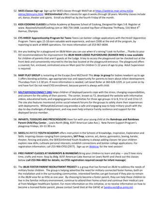 52. SKIES Classes Sign-up Sign up for SKIES classes through WebTrak at https://webtrac.mwr.army.mil/w
    ebtrac/jblmcyms.html SKIESUnlimited offers classes for ages 6 weeks through 18 years. Monthly classes include
    art, dance, theater and sports. Enroll via WebTrac by the fourth Friday of the month.

53. KIDS COOKING CLASSES La Petite Academy at Bayview School of Cooking, Designed for Ages 5-8. Register at
    www. BayviewSchoolofCooking.com or 360-754-1448. Located top floor of Bayview Thriftway, 516 West 4th
    Avenue, Olympia.

54. CYS HIRED! Apprenticeship Program for Teens Teens can bolster college applications with the Hired! Apprentice
    Program. Teens ages 15-18 earn valuable work experience, and earn $500 at the end of the program, by
    reporting to work at MWR operations. For more information call 253-967-4694.

55. Are you looking for a playground on JBLM Main you can use when it’s raining? Look no further....Thanks to your
    ICE recommendations for improvement the JBLM MAIN LODGE PLAYGROUND (RAINIER INN) is now available
    for children of parents that aren’t guests at the Lodge. A key to access the playground can be checked out at the
    front desk and conveniently returned to the key box located at the playground entrance. The playground offers
    a covered, fun, enclosed, centralized area on Main post for children 5-12 years of age to play. Adult Supervision
    is required.

56. BABY PLAY GROUP is restarting at the Escape Zone McChord! This drop- in group for babies newborn up to age
    1 offers bonding activities, age appropriate toys and opportunity for parents to learn about infant development.
    Thursdays from 1-2:30 pm. If more information is needed, call Janet Roller at 360-628-1229, or just come on by
    and have fun! Do not need CYSS enrollment, because parent is always with child.

57. MILITARYKIDSCONNECT.ORG helps children of deployed parents cope with the stress, changing responsibilities,
    and concern for the safety of their parents. The center, known as T2, developed the website with informative
    videos, educational tools, and engaging games and activities for three age groups: 6 to 8, 9 to 12 and 13 to 17.
    The site also features monitored online social network forums for the groups to safely share their experiences
    with deployments. MilitaryKidsConnect.org provides a safe and engaging way to help military youth with the
    day-to-day challenges of deployment, and may even help enhance Family resilience and support for the
    deployed Service member.

58. INFANTS, TODDLERS AND PRESCHOOLERS Have fun with your young child at the Raindrops and Rainbows
    Parent Child Play Center , Lewis North (Bldg. 8197 American Lake Ave.). New Parent Support Program’s
    playgroup Fridays, 10–11:30 a.m.

59. SKIESUNLIMITED YOUTH ACADEMY offers instruction in the Schools of Knowledge, Inspiration, Exploration and
    Skills. Inspiring classes–ranging from computers, SAT Prep, science, art, dance, gymnastics, boxing, karate,
    theater, fencing and piano, the SKIESUnlimited Youth Academy is always adding classes–let your children
    explore new skills, cultivate personal interests, establish connections and bolster college applications. For
    registration information, call 253-966-CYSS (2977). Sign up on Webtrac for the next session!

60. FREE PARENT CLASSES AT RAINDROPS & RAINBOWS Bring your children to learn and play — you’ll love story
    time, crafts and more. Stop by Bldg. 8197 American Lake Avenue on Lewis North and check out the classes
    below (call 253-966-4802 for details; no CYSS registration required except for infant massage)

61. The JBLM FOSTER PARENT RECRUITMENT PROJECT is a group that has formed on JBLM to address the needs of
    military foster children. The group is helping advertise the need for military-connected foster homes, both on
    the installation and in the surrounding communities. Interested families can get licensed if they plan to remain
    in the JBLM area for as little as one year. By choosing to become a foster parent, they can help these children to
    live in the familiar military environment, continue to attend their home school and continue their medical care
    at from Madigan Healthcare System. For more information on this initiative, or to receive information on how to
    become a licensed foster parent, please contact Sandi Vest at the CAFAC at Sandra.vest@us.army.mil.
 