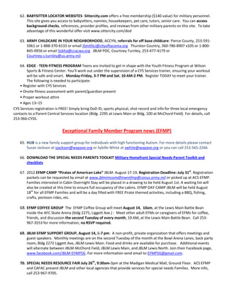 62. BABYSITTER LOCATOR WEBSITES- Sittercity.com offers a free membership ($140 value) for military personnel.
        This site gives you access to babysitters, nannies, housekeepers, pet care, tutors, senior care. You can access
        background checks, references, provider profiles, and reviews from other military parents on this site. To take
        advantage of this wonderful offer visit www.sittercity.com/dod

    63. ARMY CHILDCARE IN YOUR NEIGHBORHOOD, ACCYN, referrals for off base childcare: Pierce County, 253-591-
        5061 or 1-888-370-6133 or email JSmithLi@cityoftacoma.org Thurston Country, 360-786-8907 x105 or 1-800-
        845-0956 or email Sokha@ccacwa.org JBLM POC, Courtney Turnley, 253-477-4179 or
        Courtney.s.turnley@us.army.mil

    64. EDGE - TEEN FITNESS PROGRAM Teens are invited to get in shape with the Youth Fitness Program at Wilson
        Sports & Fitness Center. You’ll work out under the supervision of a CYS Services trainer, ensuring your workout
        will be safe and smart. Monday-Friday, 3-7 PM and Sat. 10 AM-2 PM. Register TODAY to meet your trainer.
        The following is needed to participate:
    • Register with CYS Services
    • Onsite fitness assessment with parent/guardian present
    • Proper workout attire
    • Ages 13–15
CYS Services registration is FREE! Simply bring DoD ID, sports physical, shot record and info for three local emergency
contacts to a Parent Central Services location (Bldg. 2295 at Lewis Main or Bldg. 100 at McChord Field). For details, call
253-966-CYSS.


                              Exceptional Family Member Program news (EFMP)

    65. HUB is a new family support group for individuals with high functioning Autism. For more details please contact
        Susan Jackson at sjackson@wapave.org or Sybille White at swhite@wapave.org or you can call 253-565-2266.

    66. DOWNLOAD THE SPECIAL NEEDS PARENTS TOOLKIT Military Homefront Special Needs Parent Toolkit and
        checklists

    67. 2012 EFMP CAMP “Pirates of American Lake” JBLM: August 17-19. Registration Deadline: July 31st. Registration
        packets can be requested by email at www.jblmimcomdfmwrefmp@conus.army.mil or picked up at ACS EFMP.
        Families interested in Cabin Overnight Stay will be placed in a drawing to be held August 1st. A waiting list will
        also be created at this time to ensure full occupancy of the cabins. EFMP DAY CAMP JBLM will be held August
        18th for all EFMP Families and will be a day filled with FREE Pirate themed activities, including a BBQ, fishing,
        crafts, pontoon rides, etc.

    68. EFMP COFFEE GROUP The EFMP Coffee Group will meet August 14, 10am, at the Lewis Main Battle Bean
        inside the AFC Skate Arena (bldg 2275, Liggett Ave.) : Meet other adult EFMs or caregivers of EFMs for coffee,
        friends, and discussion the second Tuesday of every month, 10 AM, at the Lewis Main Battle Bean. Call 253-
        967-3553 for more information; no RSVP required.

    69. JBLM EFMP SUPPORT GROUP, August 14, 6-7 pm: A non-profit, private organization that offers meetings and
        guest speakers. Monthly meetings are on the second Tuesday of the month at the Bowl Arena Lanes, back party
        room, Bldg 2272 Liggett Ave, JBLM-Lewis Main. Food and drinks are available for purchase. Additional events
        will alternate between JBLM-McChord Field, JBLM Lewis Main, and JBLM Lewis North. Join their Facebook page,
        www.facebook.com/JBLM-EFMPSG. For more information send email to EFMPSG@gmail.com.

    70. SPECIAL NEEDS RESOURCE FAIR July 26th, 9:30am-3pm at the Madigan Medical Mall, Ground Floor. ACS EFMP
        and CAFAC present JBLM and other local agencies that provide services for special needs Families. More info,
        call 253-967-9705.
 