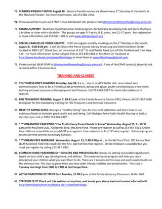 71. SENSORY-FRIENDLY MOVIE August 18 Sensory friendly movies are shown every 3rd Saturday of the month at
    the McChord Theater. For more information, call 253-982-2695.

72. If you would like to join our EFMP e-mail distribution list, please e-mail jblmimcomdfmrwefmp@conus.army.mil

73. SIBLING SUPPORT: MultiCare Good Samaritan holds programs for typically developing kids and teens that have
    a brother or sister with a disability. The groups are ages 5-7 years, 8-11 years, and 12-17 years. For registration
    or more information call 253-697-1603 or visit www.siblingsupport.org

74. SPECIAL FAMILIES OF PIERCE COUNTY, SFPC has regular monthly meetings on the 1st Monday of the month,
    August 6, 6:30-8:30 pm. It will be held at the Pierce County Library Processing and Administration Center
    located at 3005 112th Street East, on the corner of 112th St. and Waller Road, just off the Portland exit from Hwy
    512. For more information contact Angela Fish at 253-830-4368 or find them on Facebook at
    http://www.facebook.com/specialfamiliespc or email them at specialfamiliespc@gmail.com .

75. Please contact JBLM EFMP at jblmimcomdfmrwefmp@conus.army.mil if any of the EFMP contacts above do not
    respond within 2 business days

                                     TRAINING AND CLASSES
35. YOUTH RESILIENCY ACADEMY Saturday, July 28, 8 a.m. - 4 p.m. at ACS Waller Hall. Learn about teen
    communication, how to be a friend (suicide prevention), dating and abuse, youth transitioning to a new norm,
    bullying and peer pressure and employment and finances. Call 253-967-9287 for more information or to
    register.
36. FRG TREASURER TRAINING, August 7, 10-11 a.m. at the Family Resource Center (FRC). Please call 253-967-9496
    to register for this mandatory training for FRG Treasurers and alternate treasurers.

37. HEALTHY EATING CLASS: Arrange a “Healthy Eating” class for your unit. Attendees will learn how to use
    nutritious foods to maintain good health and well-being. Call Madigan Army Public Health Nursing to book a
    class for your unit or FRG! 253-968-4387.

38. ***SCREAMFREE PARENTING “Five Truths Every Parent Needs to Know” Wednesday, August 15, 9 - 10:30
    a.m.at the McChord Club, 700 Barnes Blvd. McChord Field. Please pre-register by calling 253-967-5901. Onsite
    free childcare is available but you MUST pre-register! Free materials to first 125 who register. National program
    returns for free seminar to military Families!
39. ***SCREAM FREE MARRIAGE Wednesday, August 15, 5:30-7:30 p.m., at the McChord Club, 700 Barnes Blvd.
    JBLM-McChord Field FREE books for the first 100 Families that register. Onsite childcare is available but you
    must pre-register by calling 253-967-5901.
40. COMMON SENSE PARENTING OF TODDLERS AND PRESCHOOLERS focuses on setting reasonable expectations
    based on your child’s age, development, and abilities. This evidence based program will help you teach
    (discipline) your children what you want them to do. There are 7 sessions to this class and each session builds on
    the previous one. This class is great when you have older infants, toddlers and preschoolers. The class is
    Tuesday mornings from 1000 to 1200 at the Escape Zone.

41. ACTIVE PARENTING OF TEENS Each Tuesday, 11:30-1 p.m. at the Family Advocacy Classroom, Waller Hall.

42. STRESSED OUT? Check out this webinar at any time, and assess your stress level and receive information!!
    http://afterdeployment.org/topics-life-stress#workshops
 
