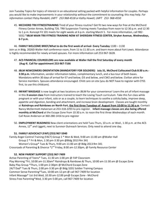 Join Tuesday Topics for topics of interest in an educational setting packed with helpful information for couples. Perhaps
you would like to make improvements in your relationship without the commitment to counseling; this may help. For
information contact Patsy Randahl, LMFT 253-968-4518 or Kathy Howell, LMFT 253- 968-4550

    45. MCCHORD TRX FITNESSTRAINING Tired of your fitness routine? Get fit two new ways for free at the McChord
        Fitness Center Annex, Building 726. TRX Suspension Training meets Tuesdays from noon to 12:30 p.m. and 12:30
        to 1 p.m. Koncept Fit 101 meets for eight weeks at 6 p.m. starting March 5. For more information, call 982-
        5032.*JBLM MAIN TRX FITNESS TRAINING NOW AT SHERIDAN FITNESS CENTER, Stryker Avenue, Wednesdays,
        6-7 p.m.

     46. FAMILY WELCOME BRIEF/What to do the first week of arrival- Every Tuesday 1100 – 1130
Join us in Bldg. 2026D Waller Hall conference room, from 11 to 11:30 a.m. and learn more about Fort Lewis. Attendance
is highly recommended for newly arrived spouses. For more information call 253-967-3628.

    47. ACS FINANCIAL COUNSELORS are now available at Waller Hall the first Saturday of every month
        (Aug 4). Call for appointment 253-967-7166

    48. JBLM NEWCOMERS ORIENTATION (MANDATORY FOR SOLDIERS) July 31, McChord Collocated Club 8:30 a.m.-
        3:30 p.m. Information, vendor information tables, complimentary lunch, and a bus tour of both bases.
        Mandatory within 30 days of arrival for E7 and below, O3 and below, and CW2 and below. Civilian attire for
        Service members. Spouses attendance encouraged. Child care on site (you do NOT have to register with CYSS
        first, to use this childcare).

    49. INFANT MASSAGE is now taught at two locations on JBLM for your convenience! Learn the art of infant massage
        in this 3 session class from instructors trained to teach the Loving Touch curriculum. Take this fun class while
        pregnant or with your infant, solo or as a couple, to learn techniques to soothe a colicky baby, improve sleep,
        appetite and digestion, bonding and attachment, and increase brain development. Classes are taught monthly
        at Raindrops and Rainbows on North Fort, the first three Tuesdays of August from 10:00 to 11:30 a.m. Contact
        Nancy McDermott-Halverson at 253-318-2293 to pre-register. Infant massage classes are also being offered
        monthly at McChord at the Escape Zone from 10:30 a.m. to noon the first three Wednesdays of each month.
        Call Rosie Anderson at 360-280-1416 to pre-register

    50. EMPLOYMENT READINESS New client orientations are held Tues-Thurs, 10 a.m. or Wed., 1:30 p.m. at the ACS
        Annex, 12th and Liggett, next to Survivor Outreach Services. Only need to attend one day.

    51. FAMILY ADVOCACY (FAP) (253) 967-5940
Family Anger Control Training (FACT) Group 1 * Mon & Wed, 9:00 am-11:00 am @Waller Hall
        Group 2 * Fri & Mon, 1:30 pm-3:30 pm @Bldg 2013 Rm 341
        Women’s Group* Tues & Thurs, 9:00 am-11:00 am @ Bldg 2013 Rm 341
Crossroads of Parenting & Divorce *2nd Friday, 8:00 am-12:30pm, @ Family Resource Center

    52. NEW PARENT SUPPORT (253) 967-7409
Active Parenting of Teens* Tues, 11:30 am-1:00 pm @ FAP Classroom
Play Morning *Fri, 10:00 am-11:30am* Raindrops & Rainbows & Thurs, 10:00 am-11:30 am @ Escape Zone
Baby Play Group *Thurs, 1:00 pm-2:30pm @ McChord Escape Zone
24/7 Dad* Tues & Thurs, 2:00 pm-3:30 pm @ Bldg 3201 Soldier Training Campus
Common Sense Parenting*Tues, 10:00 am-12 pm @ call 967-7409 for location
Infant Massage* 1st-3rd Wed, 10:30 am-12:00 pm@ Escape Zone - McChord
Stress Free Parenting*Wed, 3:30 pm-5:00 pm, call 967-7409 for location
 