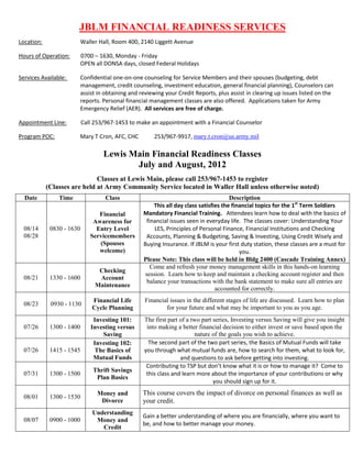 JBLM FINANCIAL READINESS SERVICES
Location:               Waller Hall, Room 400, 2140 Liggett Avenue

Hours of Operation:     0700 – 1630, Monday - Friday
                        OPEN all DONSA days, closed Federal Holidays

Services Available:     Confidential one-on-one counseling for Service Members and their spouses (budgeting, debt
                        management, credit counseling, investment education, general financial planning), Counselors can
                        assist in obtaining and reviewing your Credit Reports, plus assist in clearing up issues listed on the
                        reports. Personal financial management classes are also offered. Applications taken for Army
                        Emergency Relief (AER). All services are free of charge.

Appointment Line:          Call 253/967-1453 to make an appointment with a Financial Counselor

Program POC:           Mary T Cron, AFC, CHC          253/967-9917, mary.t.cron@us.army.mil

                                   Lewis Main Financial Readiness Classes
                                          July and August, 2012
                              Classes at Lewis Main, please call 253/967-1453 to register
            (Classes are held at Army Community Service located in Waller Hall unless otherwise noted)
  Date          Time                Class                                             Description
                                                      This all day class satisfies the financial topics for the 1st Term Soldiers
                                 Financial        Mandatory Financial Training. Attendees learn how to deal with the basics of
                               Awareness for       financial issues seen in everyday life. The classes cover: Understanding Your
  08/14      0830 - 1630        Entry Level           LES, Principles of Personal Finance, Financial Institutions and Checking
  08/28                       Servicemembers       Accounts, Planning & Budgeting, Saving & Investing, Using Credit Wisely and
                                 (Spouses         Buying Insurance. If JBLM is your first duty station, these classes are a must for
                                 welcome)                                                 you.
                                                  Please Note: This class will be held in Bldg 2400 (Cascade Training Annex)
                                                     Come and refresh your money management skills in this hands-on learning
                                 Checking
                                                  session. Learn how to keep and maintain a checking account register and then
  08/21      1330 - 1600         Account
                                                   balance your transactions with the bank statement to make sure all entries are
                                Maintenance
                                                                                accounted for correctly.
                               Financial Life     Financial issues in the different stages of life are discussed. Learn how to plan
  08/23      0930 - 1130
                               Cycle Planning             for your future and what may be important to you as you age.
                               Investing 101:     The first part of a two part series, Investing versus Saving will give you insight
  07/26      1300 - 1400      Investing versus     into making a better financial decision to either invest or save based upon the
                                  Saving                               nature of the goals you wish to achieve.
                               Investing 102:       The second part of the two part series, the Basics of Mutual Funds will take
  07/26      1415 - 1545       The Basics of      you through what mutual funds are, how to search for them, what to look for,
                               Mutual Funds                      and questions to ask before getting into investing.
                                                   Contributing to TSP but don’t know what it is or how to manage it? Come to
                               Thrift Savings
  07/31      1300 - 1500                           this class and learn more about the importance of your contributions or why
                                Plan Basics
                                                                               you should sign up for it.
                                 Money and       This course covers the impact of divorce on personal finances as well as
  08/01      1300 - 1530
                                  Divorce        your credit.
                               Understanding
                                                 Gain a better understanding of where you are financially, where you want to
  08/07      0900 - 1000        Money and
                                                 be, and how to better manage your money.
                                  Credit
 