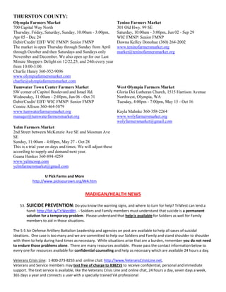 THURSTON COUNTY:
Olympia Farmers Market                                          Tenino Farmers Market
700 Capital Way North                                           301 Old Hwy. 99 SE
Thursday, Friday, Saturday, Sunday, 10:00am - 3:00pm,           Saturday, 10:00am - 3:00pm, Jun 02 - Sep 29
Apr 05 - Dec 24                                                 WIC FMNP/ Senior FMNP
Debit/Credit/ EBT/ WIC FMNP/ Senior FMNP                        Dawna Kelley Donohue (360) 264-2002
The market is open Thursday through Sunday from April           www.teninofarmersmarket.org
through October and then Saturdays and Sundays only             market@teninofarmersmarket.org
November and December. We also open up for our Last
Minute Shoppers Delight on 12/22,23, and 24th every year
from 10:00-3:00.
Charlie Haney 360-352-9096
www.olympiafarmersmarket.com
charlie@olympiafarmersmarket.com
Tumwater Town Center Farmers Market                             West Olympia Farmers Market
SW corner of Capitol Boulevard and Israel Rd.                   Gloria Dei Lutheran Church, 1515 Harrison Avenue
Wednesday, 11:00am - 2:00pm, Jun 06 - Oct 31                    Northwest, Olympia, WA
Debit/Credit/ EBT/ WIC FMNP/ Senior FMNP                        Tuesday, 4:00pm - 7:00pm, May 15 - Oct 16
Connie Allison 360-464-5879
www.tumwaterfarmersmarket.org                                   Kayla Mahnke 360-358-2264
manager@tumwaterfarmersmarket.org                               www.wolyfarmersmarket.org
                                                                wolyfarmersmarket@gmail.com
Yelm Farmers Market
2nd Street between McKenzie Ave SE and Mosman Ave
SE
Sunday, 11:00am - 4:00pm, May 27 - Oct 28
This is a trial year on days and times. We will adjust these
according to supply and demand next year.
Geana Henkes 360-894-4259
www.yelmcoop.com
yelmfarmersmarket@gmail.com

                    U Pick Farms and More
             http://www.pickyourown.org/WA.htm


                                             MADIGAN/HEALTH NEWS

    53.   SUICIDE PREVENTION: Do you know the warning signs, and where to turn for help? TriWest can lend a
          hand: http://bit.ly/TriWestBH . - Soldiers and Family members must understand that suicide is a permanent
          solution for a temporary problem. Please understand that help is available for Soldiers as well for Family
          members to aid in those situations.

The 5-5 Air Defense Artillery Battalion Leadership and agencies on post are available to help all cases of suicidal
ideations. One case is too many and we are committed to help our Soldiers and Family and stand shoulder to shoulder
with them to help during hard times as necessary. While situations arise that are a burden, remember you do not need
to endure those problems alone. There are many resources available. Please pass the contact information below to
every one for resources available for confidential counseling and help as necessary which are available 24 hours a day.

Veterans Crisis Line: 1-800-273-8255 and online chat: http://www.VeteransCrisisLine.net,
Veterans and Service members may text free of charge to 838255 to receive confidential, personal and immediate
support. The text service is available, like the Veterans Crisis Line and online chat, 24 hours a day, seven days a week,
365 days a year and connects a user with a specially trained VA professional
 