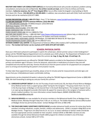 MILITARY AND FAMILY LIFE CONSULTANTS (MFLCs) are licensed professionals who provide situational, problem-solving
consultations anonymously and confidentially. No written records are kept, and it is free to military and Family
members. Catherine Jorjorian, the 17th Fires Brigade MFLC, has an office inside the brigade’s new building on North
Fort, Room 235. Phone: 253-363-6974 or 253-495-8425. In addition, two consultants work with Child, Youth and School
Services and can be reached at (253) 677-3883.

SUICIDE PREVENTION LIFELINE 1-800-273-TALK , Press “1” for Veterans, www.SuicidePreventionLifeline.org
5-5 ADA BN CHAPLAIN: CH (CPT) Jameson Williams: (253) 306-4963
17TH FIRES BRIGADE CHAPLAIN- CH (MAJ) Simpson: (253) 548-4252
JBLM Duty Chaplain: (253) 306-2783
BEHAVIORAL HEALTH CLINIC: (253) 968-2700
MAMC EMERGENCY RM: (253)968-1390
PIERCE COUNTY CRISIS LINE (24 Hrs): (800)576-7764
MILITARY ONE SOURCE (24 Hrs): 1-800-342-9647 http://www.militaryonesource.com (phone help, or referral to off
post, confidential, free, mental health professional, for Soldiers and Family members)
CHILD AND FAMILY ASSISTANCE CENTER, Old Madigan, 253-968-4843 OR WALK IN, M-F 8am-2pm.
THURSTON/MASON COUNTY CRISIS LINE (24 Hrs) 800-627-2211
VETERAN COMBAT CALL CENTER- the Department of Veterans Affairs (VA) created a 24/7 confidential Combat Call
Center. The Combat Call Center can be reached at 877.WAR.VETS (877.927.8387).

                                           SCHOOL PHYSICAL DATES
Does your child need a physical to participate in sports this school year, attend summer camp or enter kindergarten?
please call the TRICARE Regional Appointment Line to schedule your child’s physical. The Department of Pediatrics will
be offering several dedicated physical exam dates this summer on Aug. 9, Aug, 28, Sept. 13 and Sept. 25.

Physical exams appointments are offered for TRICARE PRIME patients enrolled to the Department of Pediatrics for
primary care between ages 4-18 years. Forms for physicals, special diet or medications at school or day care will
completed and returned the same day. Parents should ensure that the parent section for all paperwork are completed
prior to arriving and should bring the patient’s immunization records.

To help make these appointments go smoothly, please arrive 15 minutes early for measurements and vital signs and
ensure that your child/adolescent wears comfortable clothing.

Appointments can be scheduled 6-8 weeks in advance by calling the TRICARE Regional Appointment Center at (800) 404-
4506. We look forwarding to seeing you and your family this summer!

    54. CAREGIVER SUPPORT GROUP: On the 3rd Thursday of each month (July 19), the Dept of Social Work at Madigan
        Army Medical Center hosts a support group called "Caring for the Caregiver." The group meets from 2 to 3 p.m.
        in the Nursing Tower at Madigan on the Second Floor in the South Waiting Room. The Caregiver Support Group
        is an open group designed to provide information & support for anyone who is the caregiver of someone with a
        chronic medical condition. For more information contact Sandra Naputi, (MAMC-DSW/968-2303),
        Sandra.m.naputi@us.army.mil.

    55. WALK-IN SERVICES are now available for all service members in the Behavioral Health Clinic at Madigan Army
        Medical Center, Monday through Friday from 7:30 a.m. to 3:45 p.m. The Soldier Readiness Service (SRS) located
        at Madigan Annex has permanently closed. Contact Madigan BH Clinic at 968-2700.

    56. THE CHILD AND FAMILY ASSISTANCE CENTER (CAFAC) provides behavioral health services for active duty family
        members including individuals, couples, families, children and adolescents. CAFAC is located in Bldg 9923 at the
        Madigan Annex. Triage hours are daily from 8 a.m. to 2 p.m. to assess individual or family's needs and decide
        the most appropriate services available for their situation. Contact CAFAC at 968-4843. Services are also
        available through the School Behavioral Health (SBH) program for children enrolled in one of the base
        elementary schools. Contact SBH at 477-3731.
 