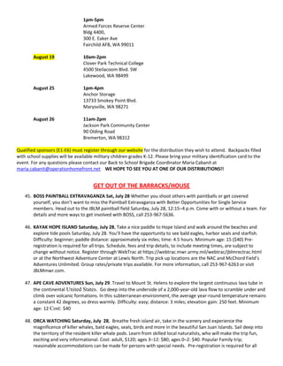 1pm-5pm
                                 Armed Forces Reserve Center
                                 Bldg 4400,
                                 300 E. Eaker Ave
                                 Fairchild AFB, WA 99011

        August 19                10am-2pm
                                 Clover Park Technical College
                                 4500 Steilacoom Blvd. SW
                                 Lakewood, WA 98499

        August 25                1pm-4pm
                                 Anchor Storage
                                 13733 Smokey Point Blvd.
                                 Marysville, WA 98271

        August 26                11am-2pm
                                 Jackson Park Community Center
                                 90 Olding Road
                                 Bremerton, WA 98312

Qualified sponsors (E1-E6) must register through our website for the distribution they wish to attend. Backpacks filled
with school supplies will be available military children grades K-12. Please bring your military identification card to the
event. For any questions please contact our Back to School Brigade Coordinator Maria Cabanit at
maria.cabanit@operationhomefront.net WE HOPE TO SEE YOU AT ONE OF OUR DISTRIBUTIONS!!


                                      GET OUT OF THE BARRACKS/HOUSE
    45. BOSS PAINTBALL EXTRAVAGANZA Sat, July 28 Whether you shoot others with paintballs or get covered
        yourself, you don’t want to miss the Paintball Extravaganza with Better Opportunities for Single Service
        members. Head out to the JBLM paintball field Saturday, July 28, 12:15–4 p.m. Come with or without a team. For
        details and more ways to get involved with BOSS, call 253-967-5636.

    46. KAYAK HOPE ISLAND Saturday, July 28, Take a nice paddle to Hope Island and walk around the beaches and
        explore tide pools Saturday, July 28. You’ll have the opportunity to see bald eagles, harbor seals and starfish.
        Difficulty: beginner; paddle distance: approximately six miles; time: 4.5 hours. Minimum age: 15 ($40) Pre-
        registration is required for all trips. Schedule, fees and trip details, to include meeting times, are subject to
        change without notice. Register through WebTrac at https://webtrac.mwr.army.mil/webtrac/jblmrectrac.html
        or at the Northwest Adventure Center at Lewis North. Trip pick up locations are the NAC and McChord Field’s
        Adventures Unlimited. Group rates/private trips available. For more information, call 253-967-6263 or visit
        JBLMmwr.com.

    47. APE CAVE ADVENTURES Sun, July 29. Travel to Mount St. Helens to explore the largest continuous lava tube in
        the continental United States. Go deep into the underside of a 2,000-year-old lava flow to scramble under and
        climb over volcanic formations. In this subterranean environment, the average year-round temperature remains
        a constant 42 degrees, so dress warmly. Difficulty: easy; distance: 3 miles; elevation gain: 250 feet. Minimum
        age: 12 Cost: $40

    48. ORCA WATCHING Saturday, July 28, Breathe fresh island air, take in the scenery and experience the
        magnificence of killer whales, bald eagles, seals, birds and more in the beautiful San Juan Islands. Sail deep into
        the territory of the resident killer whale pods. Learn from skilled local naturalists, who will make the trip fun,
        exciting and very informational. Cost: adult, $120; ages 3–12: $80; ages 0–2: $40. Popular Family trip;
        reasonable accommodations can be made for persons with special needs. Pre-registration is required for all
 