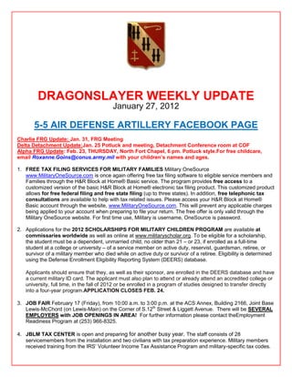 DRAGONSLAYER WEEKLY UPDATE
                                          January 27, 2012

       5-5 AIR DEFENSE ARTILLERY FACEBOOK PAGE
Charlie FRG Update: Jan. 31, FRG Meeting
Delta Detachment Update:Jan. 25 Potluck and meeting, Detachment Conference room at COF
Alpha FRG Update: Feb. 23, THURSDAY, North Fort Chapel, 6 pm. Potluck style.For free childcare,
email Roxanne.Goins@conus.army.mil with your children‟s names and ages.

1. FREE TAX FILING SERVICES FOR MILITARY FAMILIES Military OneSource
   www.MilitaryOneSource.com is once again offering free tax filing software to eligible service members and
   Families through the H&R Block at Home® Basic service. The program provides free access to a
   customized version of the basic H&R Block at Home® electronic tax filing product. This customized product
   allows for free federal filing and free state filing (up to three states). In addition, free telephonic tax
   consultations are available to help with tax related issues. Please access your H&R Block at Home®
   Basic account through the website, www.MilitaryOneSource.com. This will prevent any applicable charges
   being applied to your account when preparing to file your return. The free offer is only valid through the
   Military OneSource website. For first time use, Military is username, OneSource is password.

2. Applications for the 2012 SCHOLARSHIPS FOR MILITARY CHILDREN PROGRAM are available at
   commissaries worldwide as well as online at www.militaryscholar.org. To be eligible for a scholarship,
   the student must be a dependent, unmarried child, no older than 21 – or 23, if enrolled as a full-time
   student at a college or university – of a service member on active duty, reservist, guardsman, retiree, or
   survivor of a military member who died while on active duty or survivor of a retiree. Eligibility is determined
   using the Defense Enrollment Eligibility Reporting System (DEERS) database.

   Applicants should ensure that they, as well as their sponsor, are enrolled in the DEERS database and have
   a current military ID card. The applicant must also plan to attend or already attend an accredited college or
   university, full time, in the fall of 2012 or be enrolled in a program of studies designed to transfer directly
   into a four-year program.APPLICATION CLOSES FEB. 24.

3. JOB FAIR February 17 (Friday), from 10:00 a.m. to 3:00 p.m. at the ACS Annex, Building 2166, Joint Base
   Lewis-McChord (on Lewis-Main) on the Corner of S.12th Street & Liggett Avenue. There will be SEVERAL
   EMPLOYERS with JOB OPENINGS IN AREA! For further information please contact theEmployment
   Readiness Program at (253) 966-8325.

4. JBLM TAX CENTER is open and preparing for another busy year. The staff consists of 28
   servicemembers from the installation and two civilians with tax preparation experience. Military members
   received training from the IRS’ Volunteer Income Tax Assistance Program and military-specific tax codes.
 