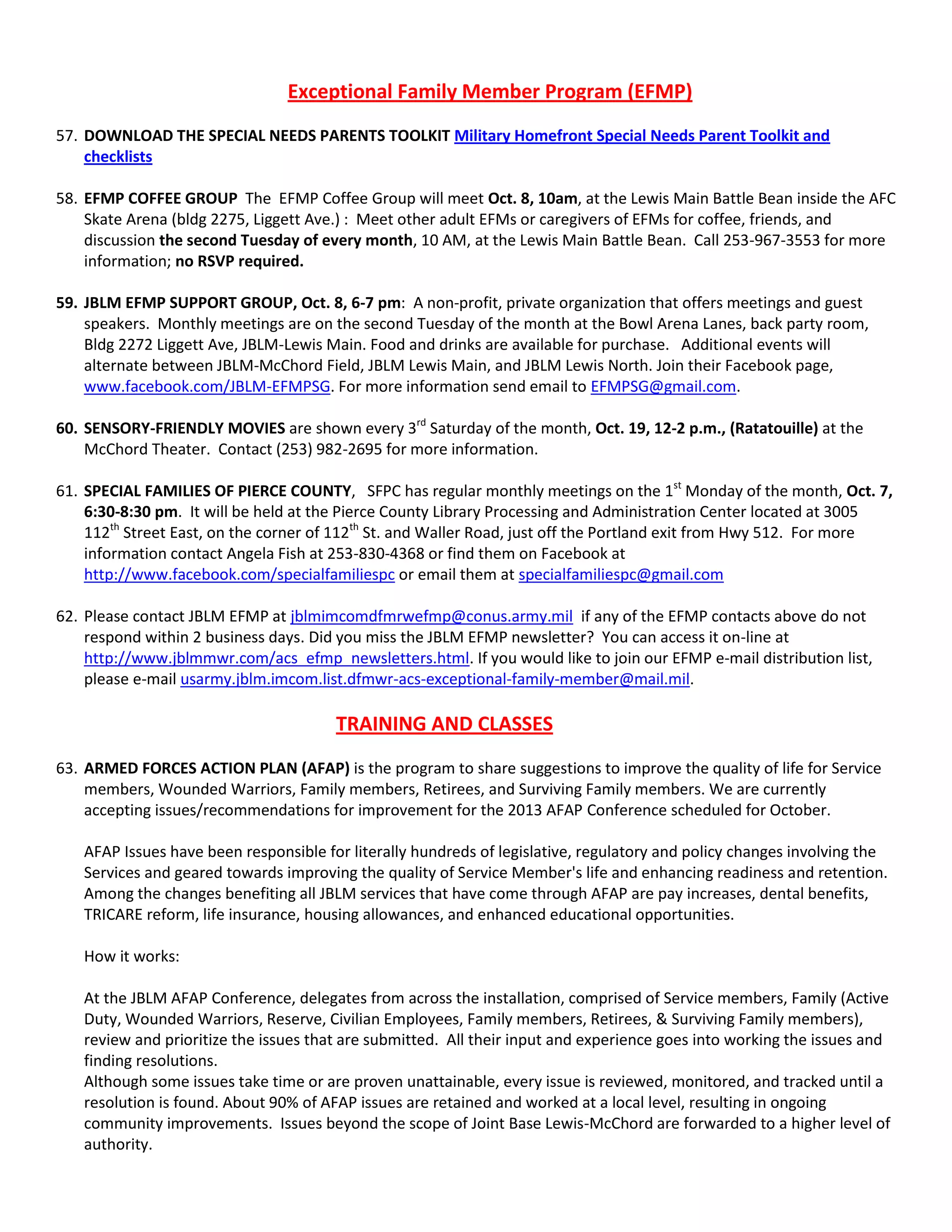 Exceptional Family Member Program (EFMP)
57. DOWNLOAD THE SPECIAL NEEDS PARENTS TOOLKIT Military Homefront Special Needs Parent Toolkit and
checklists
58. EFMP COFFEE GROUP The EFMP Coffee Group will meet Oct. 8, 10am, at the Lewis Main Battle Bean inside the AFC
Skate Arena (bldg 2275, Liggett Ave.) : Meet other adult EFMs or caregivers of EFMs for coffee, friends, and
discussion the second Tuesday of every month, 10 AM, at the Lewis Main Battle Bean. Call 253-967-3553 for more
information; no RSVP required.
59. JBLM EFMP SUPPORT GROUP, Oct. 8, 6-7 pm: A non-profit, private organization that offers meetings and guest
speakers. Monthly meetings are on the second Tuesday of the month at the Bowl Arena Lanes, back party room,
Bldg 2272 Liggett Ave, JBLM-Lewis Main. Food and drinks are available for purchase. Additional events will
alternate between JBLM-McChord Field, JBLM Lewis Main, and JBLM Lewis North. Join their Facebook page,
www.facebook.com/JBLM-EFMPSG. For more information send email to EFMPSG@gmail.com.
60. SENSORY-FRIENDLY MOVIES are shown every 3rd
Saturday of the month, Oct. 19, 12-2 p.m., (Ratatouille) at the
McChord Theater. Contact (253) 982-2695 for more information.
61. SPECIAL FAMILIES OF PIERCE COUNTY, SFPC has regular monthly meetings on the 1st
Monday of the month, Oct. 7,
6:30-8:30 pm. It will be held at the Pierce County Library Processing and Administration Center located at 3005
112th
Street East, on the corner of 112th
St. and Waller Road, just off the Portland exit from Hwy 512. For more
information contact Angela Fish at 253-830-4368 or find them on Facebook at
http://www.facebook.com/specialfamiliespc or email them at specialfamiliespc@gmail.com
62. Please contact JBLM EFMP at jblmimcomdfmrwefmp@conus.army.mil if any of the EFMP contacts above do not
respond within 2 business days. Did you miss the JBLM EFMP newsletter? You can access it on-line at
http://www.jblmmwr.com/acs_efmp_newsletters.html. If you would like to join our EFMP e-mail distribution list,
please e-mail usarmy.jblm.imcom.list.dfmwr-acs-exceptional-family-member@mail.mil.
TRAINING AND CLASSES
63. ARMED FORCES ACTION PLAN (AFAP) is the program to share suggestions to improve the quality of life for Service
members, Wounded Warriors, Family members, Retirees, and Surviving Family members. We are currently
accepting issues/recommendations for improvement for the 2013 AFAP Conference scheduled for October.
AFAP Issues have been responsible for literally hundreds of legislative, regulatory and policy changes involving the
Services and geared towards improving the quality of Service Member's life and enhancing readiness and retention.
Among the changes benefiting all JBLM services that have come through AFAP are pay increases, dental benefits,
TRICARE reform, life insurance, housing allowances, and enhanced educational opportunities.
How it works:
At the JBLM AFAP Conference, delegates from across the installation, comprised of Service members, Family (Active
Duty, Wounded Warriors, Reserve, Civilian Employees, Family members, Retirees, & Surviving Family members),
review and prioritize the issues that are submitted. All their input and experience goes into working the issues and
finding resolutions.
Although some issues take time or are proven unattainable, every issue is reviewed, monitored, and tracked until a
resolution is found. About 90% of AFAP issues are retained and worked at a local level, resulting in ongoing
community improvements. Issues beyond the scope of Joint Base Lewis-McChord are forwarded to a higher level of
authority.
 