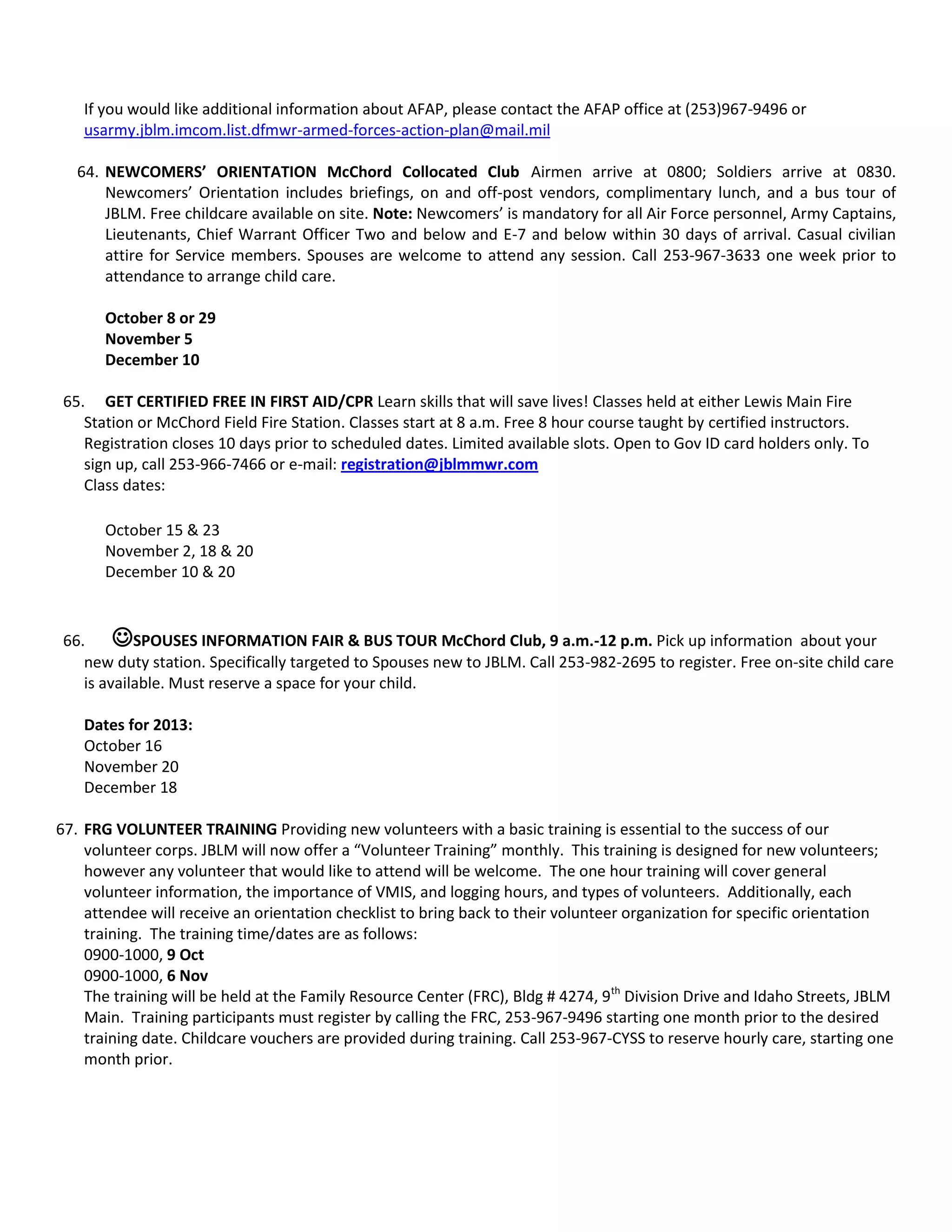 If you would like additional information about AFAP, please contact the AFAP office at (253)967-9496 or
usarmy.jblm.imcom.list.dfmwr-armed-forces-action-plan@mail.mil
64. NEWCOMERS’ ORIENTATION McChord Collocated Club Airmen arrive at 0800; Soldiers arrive at 0830.
Newcomers’ Orientation includes briefings, on and off-post vendors, complimentary lunch, and a bus tour of
JBLM. Free childcare available on site. Note: Newcomers’ is mandatory for all Air Force personnel, Army Captains,
Lieutenants, Chief Warrant Officer Two and below and E-7 and below within 30 days of arrival. Casual civilian
attire for Service members. Spouses are welcome to attend any session. Call 253-967-3633 one week prior to
attendance to arrange child care.
October 8 or 29
November 5
December 10
65. GET CERTIFIED FREE IN FIRST AID/CPR Learn skills that will save lives! Classes held at either Lewis Main Fire
Station or McChord Field Fire Station. Classes start at 8 a.m. Free 8 hour course taught by certified instructors.
Registration closes 10 days prior to scheduled dates. Limited available slots. Open to Gov ID card holders only. To
sign up, call 253-966-7466 or e-mail: registration@jblmmwr.com
Class dates:
October 15 & 23
November 2, 18 & 20
December 10 & 20
66. SPOUSES INFORMATION FAIR & BUS TOUR McChord Club, 9 a.m.-12 p.m. Pick up information about your
new duty station. Specifically targeted to Spouses new to JBLM. Call 253-982-2695 to register. Free on-site child care
is available. Must reserve a space for your child.
Dates for 2013:
October 16
November 20
December 18
67. FRG VOLUNTEER TRAINING Providing new volunteers with a basic training is essential to the success of our
volunteer corps. JBLM will now offer a “Volunteer Training” monthly. This training is designed for new volunteers;
however any volunteer that would like to attend will be welcome. The one hour training will cover general
volunteer information, the importance of VMIS, and logging hours, and types of volunteers. Additionally, each
attendee will receive an orientation checklist to bring back to their volunteer organization for specific orientation
training. The training time/dates are as follows:
0900-1000, 9 Oct
0900-1000, 6 Nov
The training will be held at the Family Resource Center (FRC), Bldg # 4274, 9th
Division Drive and Idaho Streets, JBLM
Main. Training participants must register by calling the FRC, 253-967-9496 starting one month prior to the desired
training date. Childcare vouchers are provided during training. Call 253-967-CYSS to reserve hourly care, starting one
month prior.
 