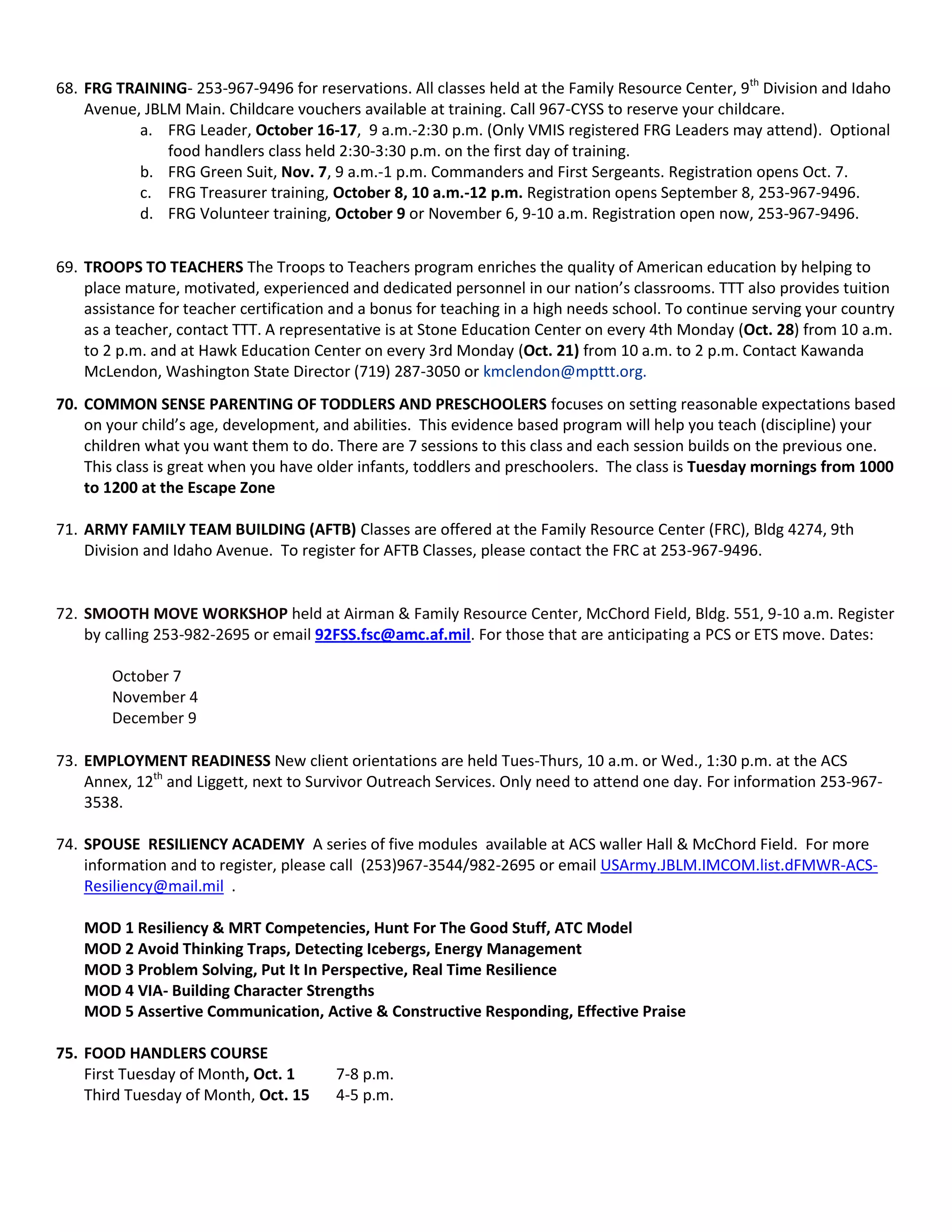 68. FRG TRAINING- 253-967-9496 for reservations. All classes held at the Family Resource Center, 9th
Division and Idaho
Avenue, JBLM Main. Childcare vouchers available at training. Call 967-CYSS to reserve your childcare.
a. FRG Leader, October 16-17, 9 a.m.-2:30 p.m. (Only VMIS registered FRG Leaders may attend). Optional
food handlers class held 2:30-3:30 p.m. on the first day of training.
b. FRG Green Suit, Nov. 7, 9 a.m.-1 p.m. Commanders and First Sergeants. Registration opens Oct. 7.
c. FRG Treasurer training, October 8, 10 a.m.-12 p.m. Registration opens September 8, 253-967-9496.
d. FRG Volunteer training, October 9 or November 6, 9-10 a.m. Registration open now, 253-967-9496.
69. TROOPS TO TEACHERS The Troops to Teachers program enriches the quality of American education by helping to
place mature, motivated, experienced and dedicated personnel in our nation’s classrooms. TTT also provides tuition
assistance for teacher certification and a bonus for teaching in a high needs school. To continue serving your country
as a teacher, contact TTT. A representative is at Stone Education Center on every 4th Monday (Oct. 28) from 10 a.m.
to 2 p.m. and at Hawk Education Center on every 3rd Monday (Oct. 21) from 10 a.m. to 2 p.m. Contact Kawanda
McLendon, Washington State Director (719) 287-3050 or kmclendon@mpttt.org.
70. COMMON SENSE PARENTING OF TODDLERS AND PRESCHOOLERS focuses on setting reasonable expectations based
on your child’s age, development, and abilities. This evidence based program will help you teach (discipline) your
children what you want them to do. There are 7 sessions to this class and each session builds on the previous one.
This class is great when you have older infants, toddlers and preschoolers. The class is Tuesday mornings from 1000
to 1200 at the Escape Zone
71. ARMY FAMILY TEAM BUILDING (AFTB) Classes are offered at the Family Resource Center (FRC), Bldg 4274, 9th
Division and Idaho Avenue. To register for AFTB Classes, please contact the FRC at 253-967-9496.
72. SMOOTH MOVE WORKSHOP held at Airman & Family Resource Center, McChord Field, Bldg. 551, 9-10 a.m. Register
by calling 253-982-2695 or email 92FSS.fsc@amc.af.mil. For those that are anticipating a PCS or ETS move. Dates:
October 7
November 4
December 9
73. EMPLOYMENT READINESS New client orientations are held Tues-Thurs, 10 a.m. or Wed., 1:30 p.m. at the ACS
Annex, 12th
and Liggett, next to Survivor Outreach Services. Only need to attend one day. For information 253-967-
3538.
74. SPOUSE RESILIENCY ACADEMY A series of five modules available at ACS waller Hall & McChord Field. For more
information and to register, please call (253)967-3544/982-2695 or email USArmy.JBLM.IMCOM.list.dFMWR-ACS-
Resiliency@mail.mil .
MOD 1 Resiliency & MRT Competencies, Hunt For The Good Stuff, ATC Model
MOD 2 Avoid Thinking Traps, Detecting Icebergs, Energy Management
MOD 3 Problem Solving, Put It In Perspective, Real Time Resilience
MOD 4 VIA- Building Character Strengths
MOD 5 Assertive Communication, Active & Constructive Responding, Effective Praise
75. FOOD HANDLERS COURSE
First Tuesday of Month, Oct. 1 7-8 p.m.
Third Tuesday of Month, Oct. 15 4-5 p.m.
 