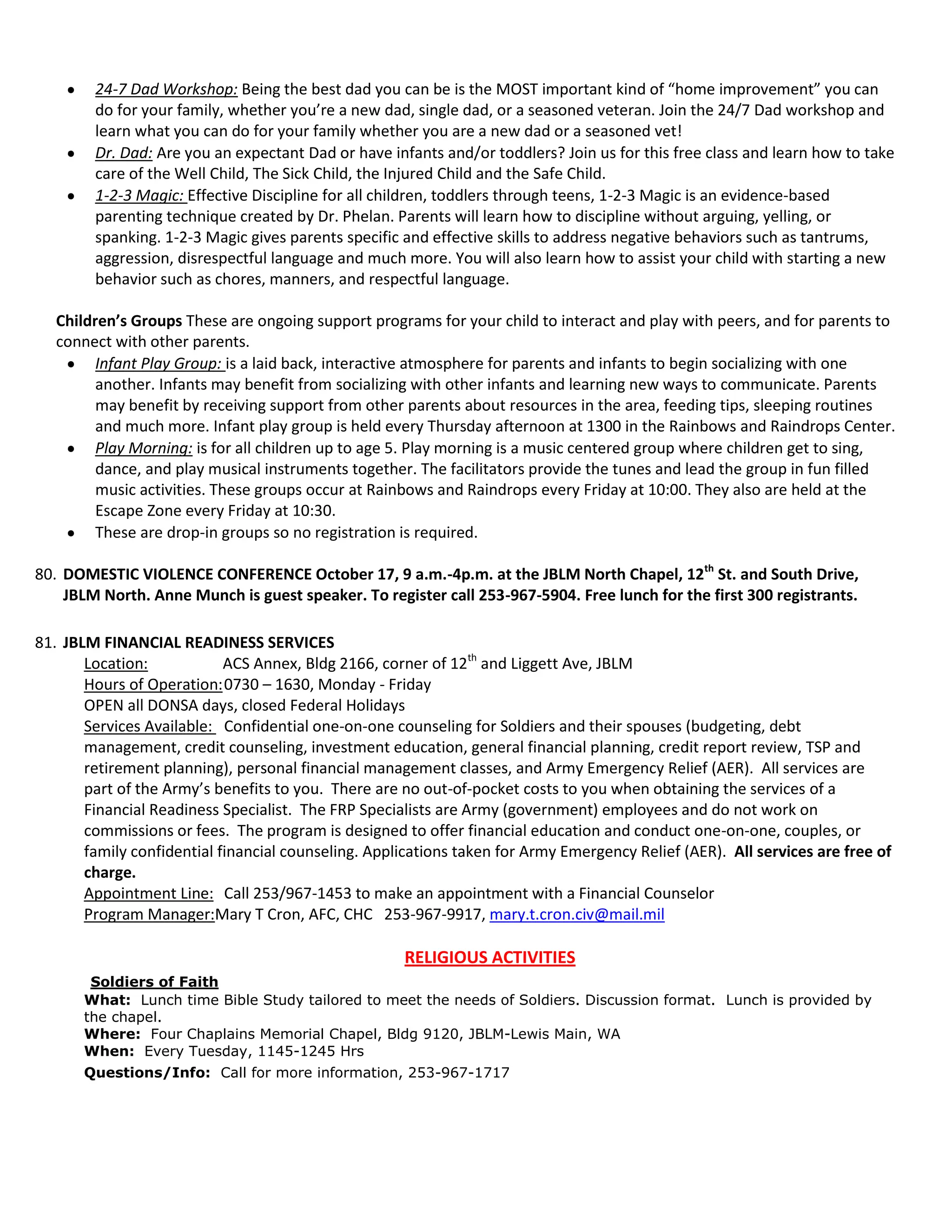24-7 Dad Workshop: Being the best dad you can be is the MOST important kind of “home improvement” you can
do for your family, whether you’re a new dad, single dad, or a seasoned veteran. Join the 24/7 Dad workshop and
learn what you can do for your family whether you are a new dad or a seasoned vet!
Dr. Dad: Are you an expectant Dad or have infants and/or toddlers? Join us for this free class and learn how to take
care of the Well Child, The Sick Child, the Injured Child and the Safe Child.
1-2-3 Magic: Effective Discipline for all children, toddlers through teens, 1-2-3 Magic is an evidence-based
parenting technique created by Dr. Phelan. Parents will learn how to discipline without arguing, yelling, or
spanking. 1-2-3 Magic gives parents specific and effective skills to address negative behaviors such as tantrums,
aggression, disrespectful language and much more. You will also learn how to assist your child with starting a new
behavior such as chores, manners, and respectful language.
Children’s Groups These are ongoing support programs for your child to interact and play with peers, and for parents to
connect with other parents.
Infant Play Group: is a laid back, interactive atmosphere for parents and infants to begin socializing with one
another. Infants may benefit from socializing with other infants and learning new ways to communicate. Parents
may benefit by receiving support from other parents about resources in the area, feeding tips, sleeping routines
and much more. Infant play group is held every Thursday afternoon at 1300 in the Rainbows and Raindrops Center.
Play Morning: is for all children up to age 5. Play morning is a music centered group where children get to sing,
dance, and play musical instruments together. The facilitators provide the tunes and lead the group in fun filled
music activities. These groups occur at Rainbows and Raindrops every Friday at 10:00. They also are held at the
Escape Zone every Friday at 10:30.
These are drop-in groups so no registration is required.
80. DOMESTIC VIOLENCE CONFERENCE October 17, 9 a.m.-4p.m. at the JBLM North Chapel, 12th
St. and South Drive,
JBLM North. Anne Munch is guest speaker. To register call 253-967-5904. Free lunch for the first 300 registrants.
81. JBLM FINANCIAL READINESS SERVICES
Location: ACS Annex, Bldg 2166, corner of 12th
and Liggett Ave, JBLM
Hours of Operation:0730 – 1630, Monday - Friday
OPEN all DONSA days, closed Federal Holidays
Services Available: Confidential one-on-one counseling for Soldiers and their spouses (budgeting, debt
management, credit counseling, investment education, general financial planning, credit report review, TSP and
retirement planning), personal financial management classes, and Army Emergency Relief (AER). All services are
part of the Army’s benefits to you. There are no out-of-pocket costs to you when obtaining the services of a
Financial Readiness Specialist. The FRP Specialists are Army (government) employees and do not work on
commissions or fees. The program is designed to offer financial education and conduct one-on-one, couples, or
family confidential financial counseling. Applications taken for Army Emergency Relief (AER). All services are free of
charge.
Appointment Line: Call 253/967-1453 to make an appointment with a Financial Counselor
Program Manager:Mary T Cron, AFC, CHC 253-967-9917, mary.t.cron.civ@mail.mil
RELIGIOUS ACTIVITIES
Soldiers of Faith
What: Lunch time Bible Study tailored to meet the needs of Soldiers. Discussion format. Lunch is provided by
the chapel.
Where: Four Chaplains Memorial Chapel, Bldg 9120, JBLM-Lewis Main, WA
When: Every Tuesday, 1145-1245 Hrs
Questions/Info: Call for more information, 253-967-1717
 