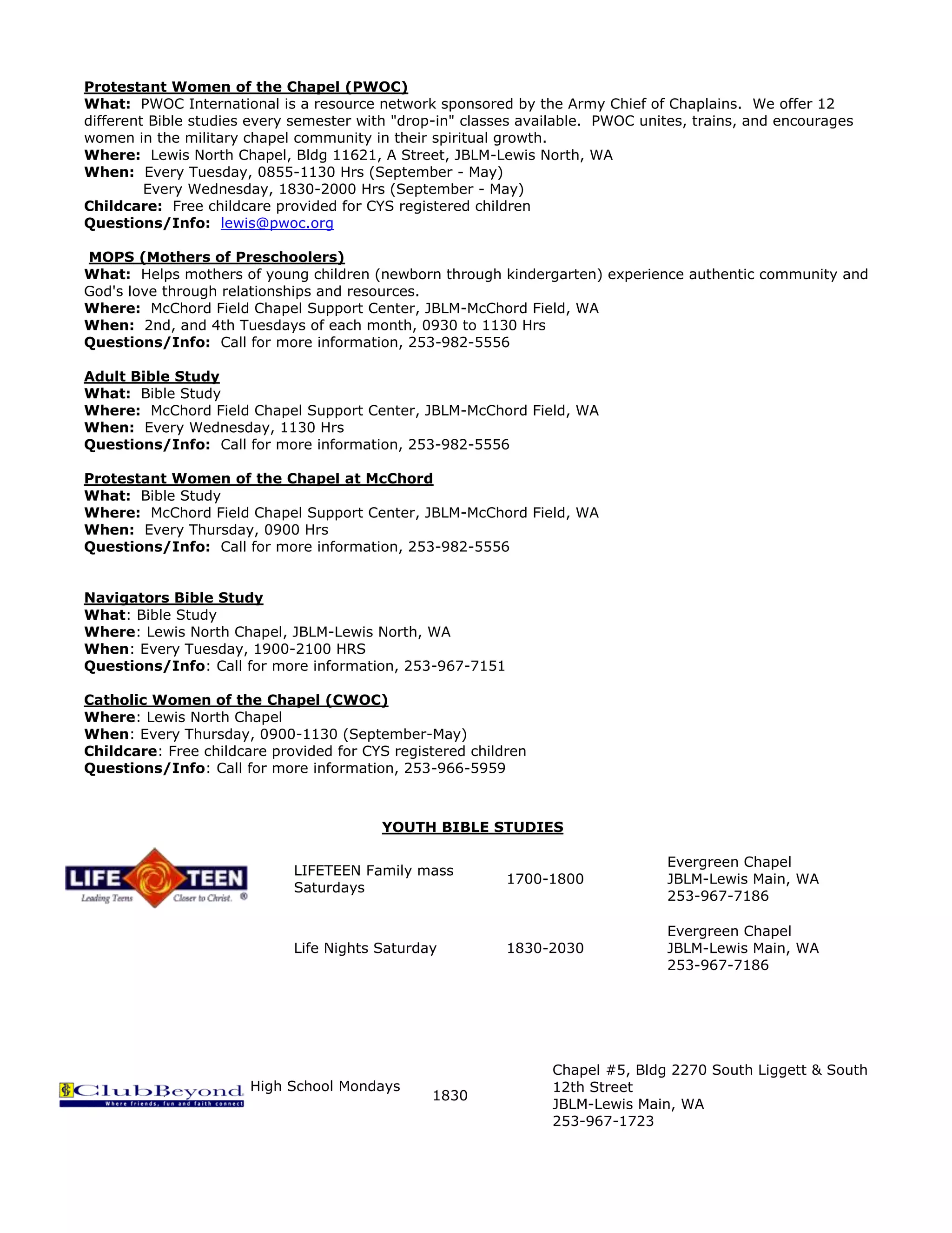 Protestant Women of the Chapel (PWOC)
What: PWOC International is a resource network sponsored by the Army Chief of Chaplains. We offer 12
different Bible studies every semester with "drop-in" classes available. PWOC unites, trains, and encourages
women in the military chapel community in their spiritual growth.
Where: Lewis North Chapel, Bldg 11621, A Street, JBLM-Lewis North, WA
When: Every Tuesday, 0855-1130 Hrs (September - May)
Every Wednesday, 1830-2000 Hrs (September - May)
Childcare: Free childcare provided for CYS registered children
Questions/Info: lewis@pwoc.org
MOPS (Mothers of Preschoolers)
What: Helps mothers of young children (newborn through kindergarten) experience authentic community and
God's love through relationships and resources.
Where: McChord Field Chapel Support Center, JBLM-McChord Field, WA
When: 2nd, and 4th Tuesdays of each month, 0930 to 1130 Hrs
Questions/Info: Call for more information, 253-982-5556
Adult Bible Study
What: Bible Study
Where: McChord Field Chapel Support Center, JBLM-McChord Field, WA
When: Every Wednesday, 1130 Hrs
Questions/Info: Call for more information, 253-982-5556
Protestant Women of the Chapel at McChord
What: Bible Study
Where: McChord Field Chapel Support Center, JBLM-McChord Field, WA
When: Every Thursday, 0900 Hrs
Questions/Info: Call for more information, 253-982-5556
Navigators Bible Study
What: Bible Study
Where: Lewis North Chapel, JBLM-Lewis North, WA
When: Every Tuesday, 1900-2100 HRS
Questions/Info: Call for more information, 253-967-7151
Catholic Women of the Chapel (CWOC)
Where: Lewis North Chapel
When: Every Thursday, 0900-1130 (September-May)
Childcare: Free childcare provided for CYS registered children
Questions/Info: Call for more information, 253-966-5959
YOUTH BIBLE STUDIES
LIFETEEN Family mass
Saturdays
1700-1800
Evergreen Chapel
JBLM-Lewis Main, WA
253-967-7186
Life Nights Saturday 1830-2030
Evergreen Chapel
JBLM-Lewis Main, WA
253-967-7186
High School Mondays
1830
Chapel #5, Bldg 2270 South Liggett & South
12th Street
JBLM-Lewis Main, WA
253-967-1723
 