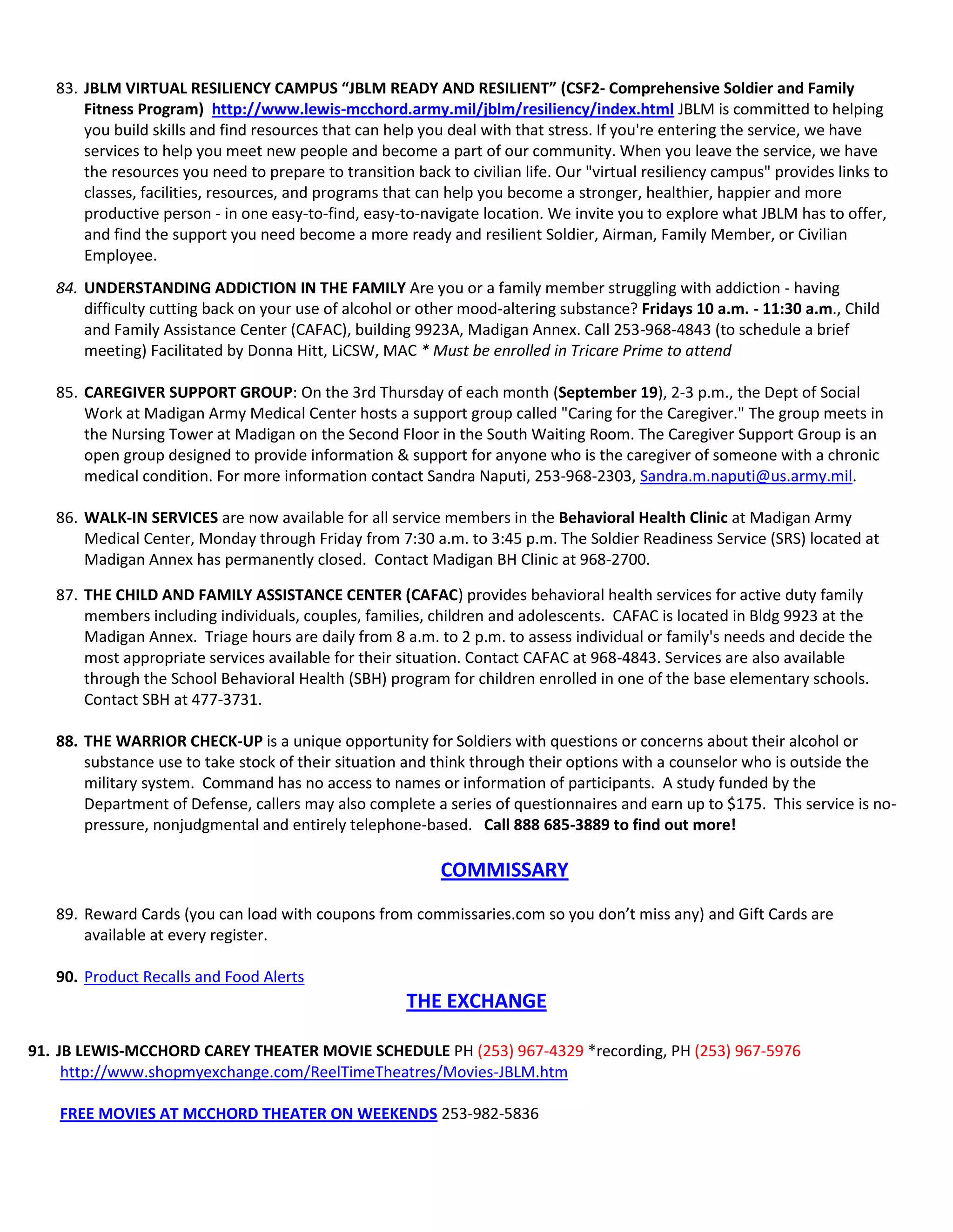 83. JBLM VIRTUAL RESILIENCY CAMPUS “JBLM READY AND RESILIENT” (CSF2- Comprehensive Soldier and Family
Fitness Program) http://www.lewis-mcchord.army.mil/jblm/resiliency/index.html JBLM is committed to helping
you build skills and find resources that can help you deal with that stress. If you're entering the service, we have
services to help you meet new people and become a part of our community. When you leave the service, we have
the resources you need to prepare to transition back to civilian life. Our "virtual resiliency campus" provides links to
classes, facilities, resources, and programs that can help you become a stronger, healthier, happier and more
productive person - in one easy-to-find, easy-to-navigate location. We invite you to explore what JBLM has to offer,
and find the support you need become a more ready and resilient Soldier, Airman, Family Member, or Civilian
Employee.
84. UNDERSTANDING ADDICTION IN THE FAMILY Are you or a family member struggling with addiction - having
difficulty cutting back on your use of alcohol or other mood-altering substance? Fridays 10 a.m. - 11:30 a.m., Child
and Family Assistance Center (CAFAC), building 9923A, Madigan Annex. Call 253-968-4843 (to schedule a brief
meeting) Facilitated by Donna Hitt, LiCSW, MAC * Must be enrolled in Tricare Prime to attend
85. CAREGIVER SUPPORT GROUP: On the 3rd Thursday of each month (September 19), 2-3 p.m., the Dept of Social
Work at Madigan Army Medical Center hosts a support group called "Caring for the Caregiver." The group meets in
the Nursing Tower at Madigan on the Second Floor in the South Waiting Room. The Caregiver Support Group is an
open group designed to provide information & support for anyone who is the caregiver of someone with a chronic
medical condition. For more information contact Sandra Naputi, 253-968-2303, Sandra.m.naputi@us.army.mil.
86. WALK-IN SERVICES are now available for all service members in the Behavioral Health Clinic at Madigan Army
Medical Center, Monday through Friday from 7:30 a.m. to 3:45 p.m. The Soldier Readiness Service (SRS) located at
Madigan Annex has permanently closed. Contact Madigan BH Clinic at 968-2700.
87. THE CHILD AND FAMILY ASSISTANCE CENTER (CAFAC) provides behavioral health services for active duty family
members including individuals, couples, families, children and adolescents. CAFAC is located in Bldg 9923 at the
Madigan Annex. Triage hours are daily from 8 a.m. to 2 p.m. to assess individual or family's needs and decide the
most appropriate services available for their situation. Contact CAFAC at 968-4843. Services are also available
through the School Behavioral Health (SBH) program for children enrolled in one of the base elementary schools.
Contact SBH at 477-3731.
88. THE WARRIOR CHECK-UP is a unique opportunity for Soldiers with questions or concerns about their alcohol or
substance use to take stock of their situation and think through their options with a counselor who is outside the
military system. Command has no access to names or information of participants. A study funded by the
Department of Defense, callers may also complete a series of questionnaires and earn up to $175. This service is no-
pressure, nonjudgmental and entirely telephone-based. Call 888 685-3889 to find out more!
COMMISSARY
89. Reward Cards (you can load with coupons from commissaries.com so you don’t miss any) and Gift Cards are
available at every register.
90. Product Recalls and Food Alerts
THE EXCHANGE
91. JB LEWIS-MCCHORD CAREY THEATER MOVIE SCHEDULE PH (253) 967-4329 *recording, PH (253) 967-5976
http://www.shopmyexchange.com/ReelTimeTheatres/Movies-JBLM.htm
FREE MOVIES AT MCCHORD THEATER ON WEEKENDS 253-982-5836
 