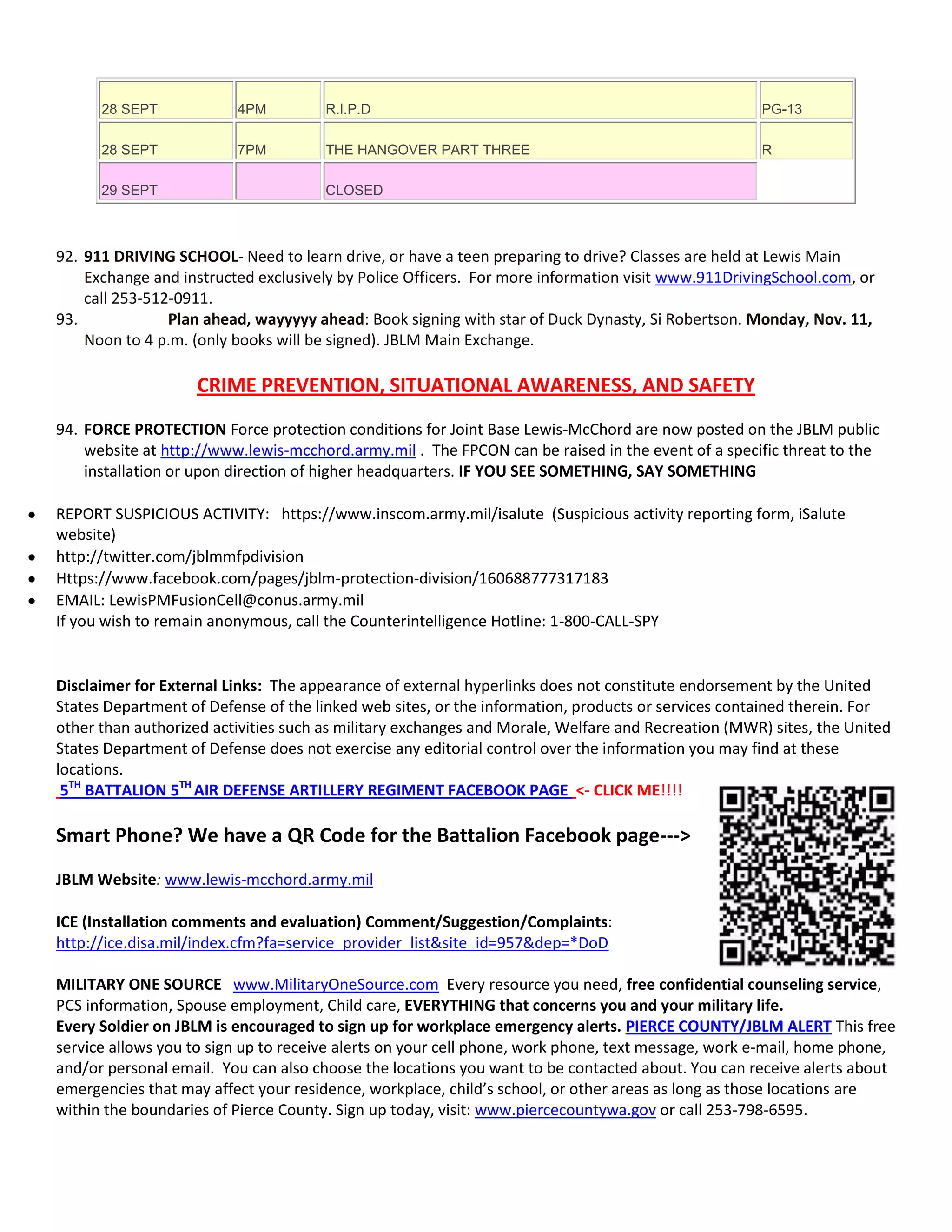 28 SEPT 4PM R.I.P.D PG-13
28 SEPT 7PM THE HANGOVER PART THREE R
29 SEPT CLOSED
92. 911 DRIVING SCHOOL- Need to learn drive, or have a teen preparing to drive? Classes are held at Lewis Main
Exchange and instructed exclusively by Police Officers. For more information visit www.911DrivingSchool.com, or
call 253-512-0911.
93. Plan ahead, wayyyyy ahead: Book signing with star of Duck Dynasty, Si Robertson. Monday, Nov. 11,
Noon to 4 p.m. (only books will be signed). JBLM Main Exchange.
CRIME PREVENTION, SITUATIONAL AWARENESS, AND SAFETY
94. FORCE PROTECTION Force protection conditions for Joint Base Lewis-McChord are now posted on the JBLM public
website at http://www.lewis-mcchord.army.mil . The FPCON can be raised in the event of a specific threat to the
installation or upon direction of higher headquarters. IF YOU SEE SOMETHING, SAY SOMETHING
REPORT SUSPICIOUS ACTIVITY: https://www.inscom.army.mil/isalute (Suspicious activity reporting form, iSalute
website)
http://twitter.com/jblmmfpdivision
Https://www.facebook.com/pages/jblm-protection-division/160688777317183
EMAIL: LewisPMFusionCell@conus.army.mil
If you wish to remain anonymous, call the Counterintelligence Hotline: 1-800-CALL-SPY
Disclaimer for External Links: The appearance of external hyperlinks does not constitute endorsement by the United
States Department of Defense of the linked web sites, or the information, products or services contained therein. For
other than authorized activities such as military exchanges and Morale, Welfare and Recreation (MWR) sites, the United
States Department of Defense does not exercise any editorial control over the information you may find at these
locations.
5TH
BATTALION 5TH
AIR DEFENSE ARTILLERY REGIMENT FACEBOOK PAGE <- CLICK ME!!!!
Smart Phone? We have a QR Code for the Battalion Facebook page--->
JBLM Website: www.lewis-mcchord.army.mil
ICE (Installation comments and evaluation) Comment/Suggestion/Complaints:
http://ice.disa.mil/index.cfm?fa=service_provider_list&site_id=957&dep=*DoD
MILITARY ONE SOURCE www.MilitaryOneSource.com Every resource you need, free confidential counseling service,
PCS information, Spouse employment, Child care, EVERYTHING that concerns you and your military life.
Every Soldier on JBLM is encouraged to sign up for workplace emergency alerts. PIERCE COUNTY/JBLM ALERT This free
service allows you to sign up to receive alerts on your cell phone, work phone, text message, work e-mail, home phone,
and/or personal email. You can also choose the locations you want to be contacted about. You can receive alerts about
emergencies that may affect your residence, workplace, child’s school, or other areas as long as those locations are
within the boundaries of Pierce County. Sign up today, visit: www.piercecountywa.gov or call 253-798-6595.
 