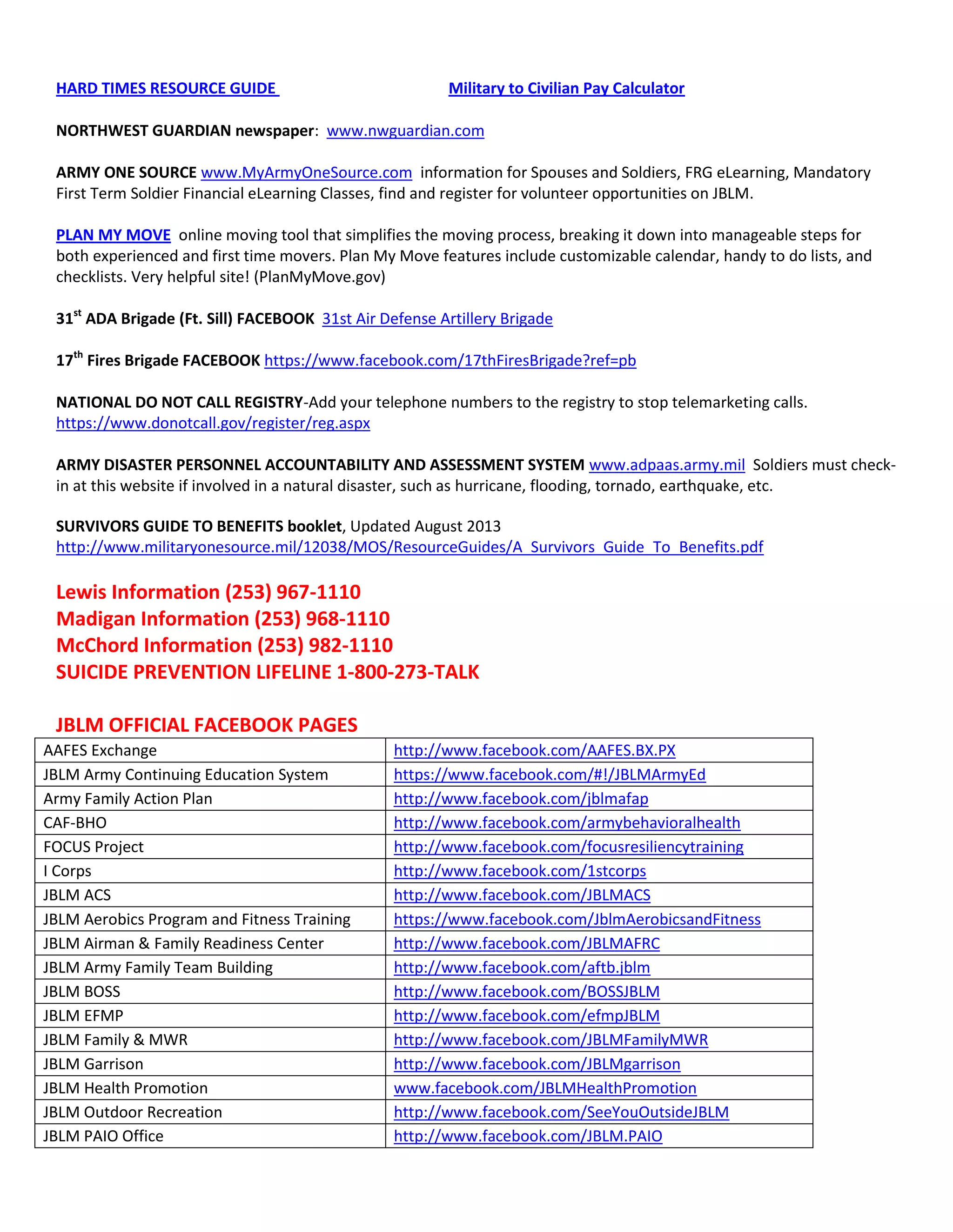HARD TIMES RESOURCE GUIDE Military to Civilian Pay Calculator
NORTHWEST GUARDIAN newspaper: www.nwguardian.com
ARMY ONE SOURCE www.MyArmyOneSource.com information for Spouses and Soldiers, FRG eLearning, Mandatory
First Term Soldier Financial eLearning Classes, find and register for volunteer opportunities on JBLM.
PLAN MY MOVE online moving tool that simplifies the moving process, breaking it down into manageable steps for
both experienced and first time movers. Plan My Move features include customizable calendar, handy to do lists, and
checklists. Very helpful site! (PlanMyMove.gov)
31st
ADA Brigade (Ft. Sill) FACEBOOK 31st Air Defense Artillery Brigade
17th
Fires Brigade FACEBOOK https://www.facebook.com/17thFiresBrigade?ref=pb
NATIONAL DO NOT CALL REGISTRY-Add your telephone numbers to the registry to stop telemarketing calls.
https://www.donotcall.gov/register/reg.aspx
ARMY DISASTER PERSONNEL ACCOUNTABILITY AND ASSESSMENT SYSTEM www.adpaas.army.mil Soldiers must check-
in at this website if involved in a natural disaster, such as hurricane, flooding, tornado, earthquake, etc.
SURVIVORS GUIDE TO BENEFITS booklet, Updated August 2013
http://www.militaryonesource.mil/12038/MOS/ResourceGuides/A_Survivors_Guide_To_Benefits.pdf
Lewis Information (253) 967-1110
Madigan Information (253) 968-1110
McChord Information (253) 982-1110
SUICIDE PREVENTION LIFELINE 1-800-273-TALK
JBLM OFFICIAL FACEBOOK PAGES
AAFES Exchange http://www.facebook.com/AAFES.BX.PX
JBLM Army Continuing Education System https://www.facebook.com/#!/JBLMArmyEd
Army Family Action Plan http://www.facebook.com/jblmafap
CAF-BHO http://www.facebook.com/armybehavioralhealth
FOCUS Project http://www.facebook.com/focusresiliencytraining
I Corps http://www.facebook.com/1stcorps
JBLM ACS http://www.facebook.com/JBLMACS
JBLM Aerobics Program and Fitness Training https://www.facebook.com/JblmAerobicsandFitness
JBLM Airman & Family Readiness Center http://www.facebook.com/JBLMAFRC
JBLM Army Family Team Building http://www.facebook.com/aftb.jblm
JBLM BOSS http://www.facebook.com/BOSSJBLM
JBLM EFMP http://www.facebook.com/efmpJBLM
JBLM Family & MWR http://www.facebook.com/JBLMFamilyMWR
JBLM Garrison http://www.facebook.com/JBLMgarrison
JBLM Health Promotion www.facebook.com/JBLMHealthPromotion
JBLM Outdoor Recreation http://www.facebook.com/SeeYouOutsideJBLM
JBLM PAIO Office http://www.facebook.com/JBLM.PAIO
 