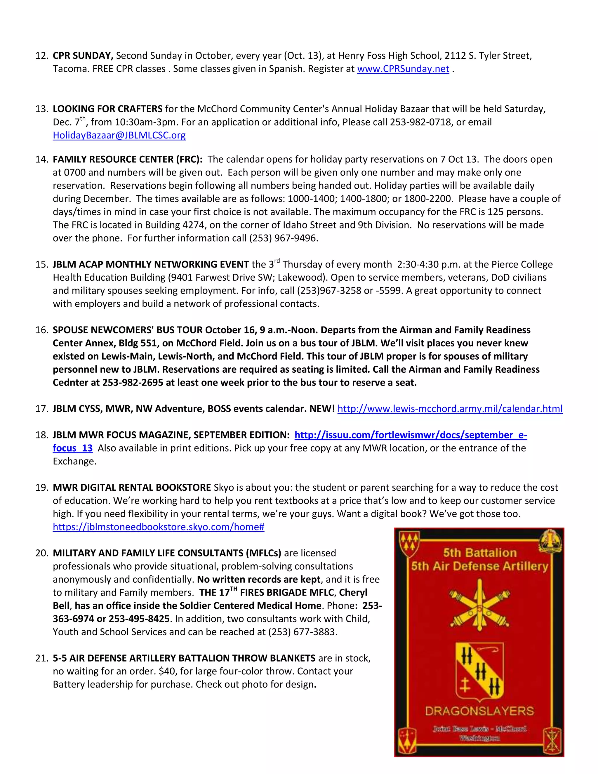 12. CPR SUNDAY, Second Sunday in October, every year (Oct. 13), at Henry Foss High School, 2112 S. Tyler Street,
Tacoma. FREE CPR classes . Some classes given in Spanish. Register at www.CPRSunday.net .
13. LOOKING FOR CRAFTERS for the McChord Community Center's Annual Holiday Bazaar that will be held Saturday,
Dec. 7th
, from 10:30am-3pm. For an application or additional info, Please call 253-982-0718, or email
HolidayBazaar@JBLMLCSC.org
14. FAMILY RESOURCE CENTER (FRC): The calendar opens for holiday party reservations on 7 Oct 13. The doors open
at 0700 and numbers will be given out. Each person will be given only one number and may make only one
reservation. Reservations begin following all numbers being handed out. Holiday parties will be available daily
during December. The times available are as follows: 1000-1400; 1400-1800; or 1800-2200. Please have a couple of
days/times in mind in case your first choice is not available. The maximum occupancy for the FRC is 125 persons.
The FRC is located in Building 4274, on the corner of Idaho Street and 9th Division. No reservations will be made
over the phone. For further information call (253) 967-9496.
15. JBLM ACAP MONTHLY NETWORKING EVENT the 3rd
Thursday of every month 2:30-4:30 p.m. at the Pierce College
Health Education Building (9401 Farwest Drive SW; Lakewood). Open to service members, veterans, DoD civilians
and military spouses seeking employment. For info, call (253)967-3258 or -5599. A great opportunity to connect
with employers and build a network of professional contacts.
16. SPOUSE NEWCOMERS' BUS TOUR October 16, 9 a.m.-Noon. Departs from the Airman and Family Readiness
Center Annex, Bldg 551, on McChord Field. Join us on a bus tour of JBLM. We’ll visit places you never knew
existed on Lewis-Main, Lewis-North, and McChord Field. This tour of JBLM proper is for spouses of military
personnel new to JBLM. Reservations are required as seating is limited. Call the Airman and Family Readiness
Cednter at 253-982-2695 at least one week prior to the bus tour to reserve a seat.
17. JBLM CYSS, MWR, NW Adventure, BOSS events calendar. NEW! http://www.lewis-mcchord.army.mil/calendar.html
18. JBLM MWR FOCUS MAGAZINE, SEPTEMBER EDITION: http://issuu.com/fortlewismwr/docs/september_e-
focus_13 Also available in print editions. Pick up your free copy at any MWR location, or the entrance of the
Exchange.
19. MWR DIGITAL RENTAL BOOKSTORE Skyo is about you: the student or parent searching for a way to reduce the cost
of education. We’re working hard to help you rent textbooks at a price that’s low and to keep our customer service
high. If you need flexibility in your rental terms, we’re your guys. Want a digital book? We’ve got those too.
https://jblmstoneedbookstore.skyo.com/home#
20. MILITARY AND FAMILY LIFE CONSULTANTS (MFLCs) are licensed
professionals who provide situational, problem-solving consultations
anonymously and confidentially. No written records are kept, and it is free
to military and Family members. THE 17TH
FIRES BRIGADE MFLC, Cheryl
Bell, has an office inside the Soldier Centered Medical Home. Phone: 253-
363-6974 or 253-495-8425. In addition, two consultants work with Child,
Youth and School Services and can be reached at (253) 677-3883.
21. 5-5 AIR DEFENSE ARTILLERY BATTALION THROW BLANKETS are in stock,
no waiting for an order. $40, for large four-color throw. Contact your
Battery leadership for purchase. Check out photo for design.
 