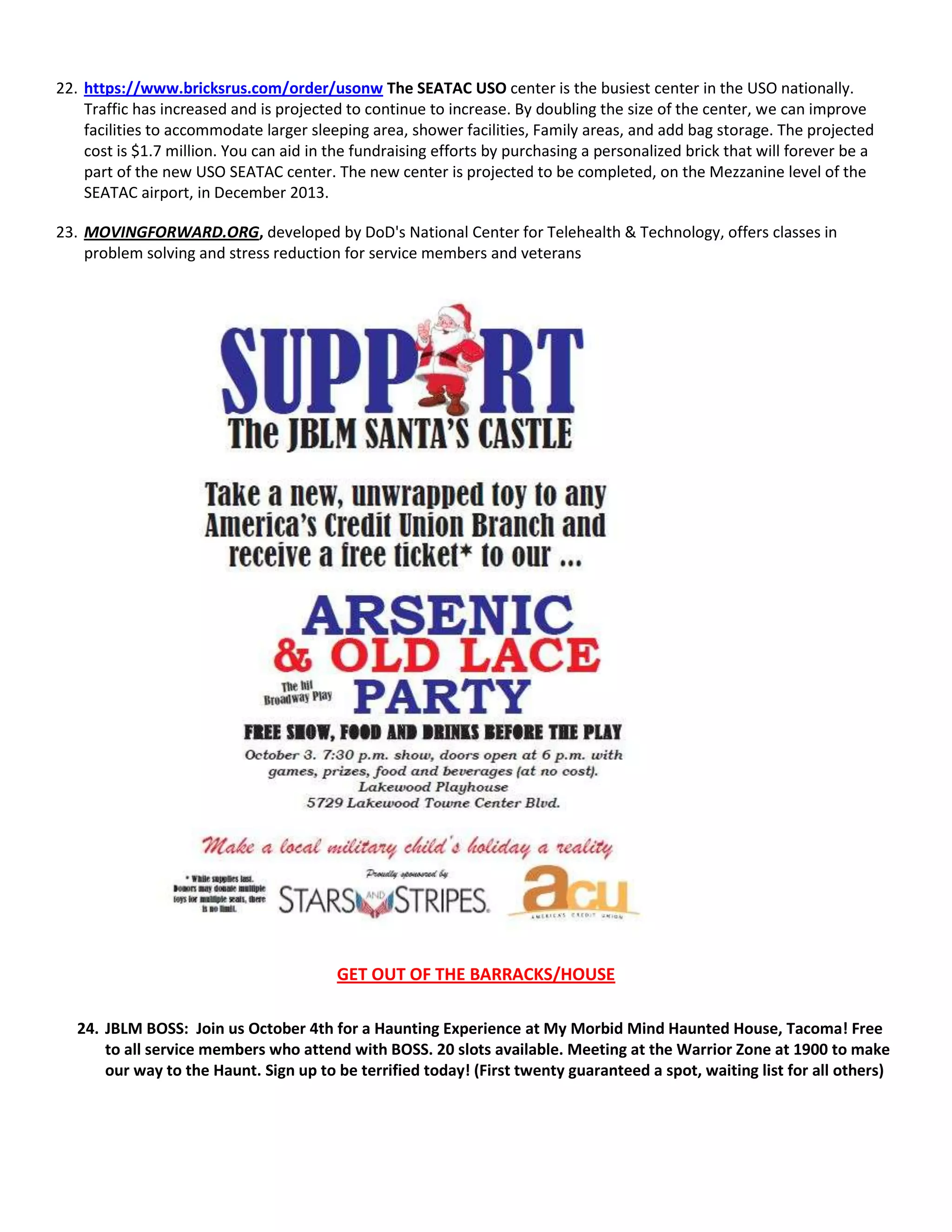 22. https://www.bricksrus.com/order/usonw The SEATAC USO center is the busiest center in the USO nationally.
Traffic has increased and is projected to continue to increase. By doubling the size of the center, we can improve
facilities to accommodate larger sleeping area, shower facilities, Family areas, and add bag storage. The projected
cost is $1.7 million. You can aid in the fundraising efforts by purchasing a personalized brick that will forever be a
part of the new USO SEATAC center. The new center is projected to be completed, on the Mezzanine level of the
SEATAC airport, in December 2013.
23. MOVINGFORWARD.ORG, developed by DoD's National Center for Telehealth & Technology, offers classes in
problem solving and stress reduction for service members and veterans
RSS FEED
All RSS
GET OUT OF THE BARRACKS/HOUSE
24. JBLM BOSS: Join us October 4th for a Haunting Experience at My Morbid Mind Haunted House, Tacoma! Free
to all service members who attend with BOSS. 20 slots available. Meeting at the Warrior Zone at 1900 to make
our way to the Haunt. Sign up to be terrified today! (First twenty guaranteed a spot, waiting list for all others)
 