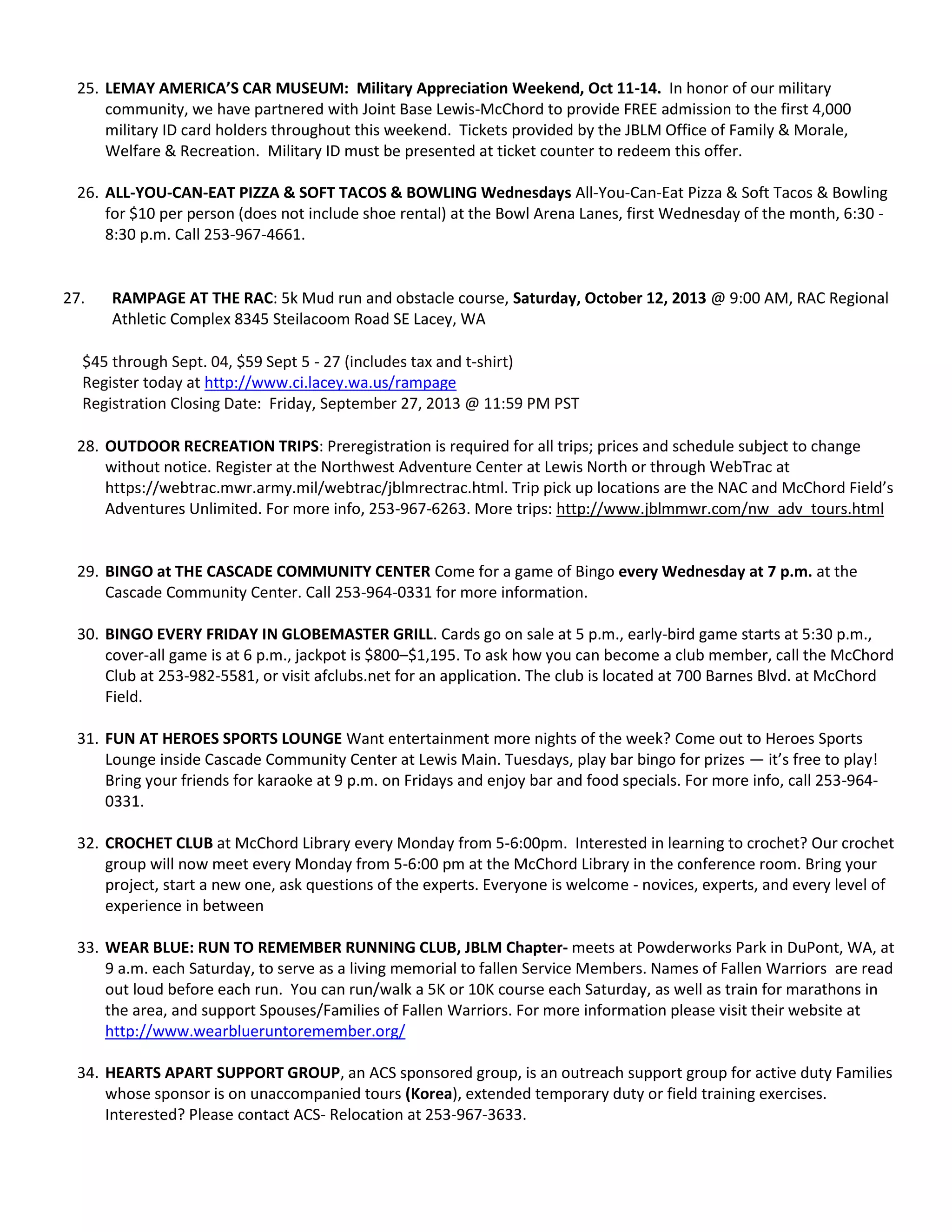 25. LEMAY AMERICA’S CAR MUSEUM: Military Appreciation Weekend, Oct 11-14. In honor of our military
community, we have partnered with Joint Base Lewis-McChord to provide FREE admission to the first 4,000
military ID card holders throughout this weekend. Tickets provided by the JBLM Office of Family & Morale,
Welfare & Recreation. Military ID must be presented at ticket counter to redeem this offer.
26. ALL-YOU-CAN-EAT PIZZA & SOFT TACOS & BOWLING Wednesdays All-You-Can-Eat Pizza & Soft Tacos & Bowling
for $10 per person (does not include shoe rental) at the Bowl Arena Lanes, first Wednesday of the month, 6:30 -
8:30 p.m. Call 253-967-4661.
27. RAMPAGE AT THE RAC: 5k Mud run and obstacle course, Saturday, October 12, 2013 @ 9:00 AM, RAC Regional
Athletic Complex 8345 Steilacoom Road SE Lacey, WA
$45 through Sept. 04, $59 Sept 5 - 27 (includes tax and t-shirt)
Register today at http://www.ci.lacey.wa.us/rampage
Registration Closing Date: Friday, September 27, 2013 @ 11:59 PM PST
28. OUTDOOR RECREATION TRIPS: Preregistration is required for all trips; prices and schedule subject to change
without notice. Register at the Northwest Adventure Center at Lewis North or through WebTrac at
https://webtrac.mwr.army.mil/webtrac/jblmrectrac.html. Trip pick up locations are the NAC and McChord Field’s
Adventures Unlimited. For more info, 253-967-6263. More trips: http://www.jblmmwr.com/nw_adv_tours.html
29. BINGO at THE CASCADE COMMUNITY CENTER Come for a game of Bingo every Wednesday at 7 p.m. at the
Cascade Community Center. Call 253-964-0331 for more information.
30. BINGO EVERY FRIDAY IN GLOBEMASTER GRILL. Cards go on sale at 5 p.m., early-bird game starts at 5:30 p.m.,
cover-all game is at 6 p.m., jackpot is $800–$1,195. To ask how you can become a club member, call the McChord
Club at 253-982-5581, or visit afclubs.net for an application. The club is located at 700 Barnes Blvd. at McChord
Field.
31. FUN AT HEROES SPORTS LOUNGE Want entertainment more nights of the week? Come out to Heroes Sports
Lounge inside Cascade Community Center at Lewis Main. Tuesdays, play bar bingo for prizes — it’s free to play!
Bring your friends for karaoke at 9 p.m. on Fridays and enjoy bar and food specials. For more info, call 253-964-
0331.
32. CROCHET CLUB at McChord Library every Monday from 5-6:00pm. Interested in learning to crochet? Our crochet
group will now meet every Monday from 5-6:00 pm at the McChord Library in the conference room. Bring your
project, start a new one, ask questions of the experts. Everyone is welcome - novices, experts, and every level of
experience in between
33. WEAR BLUE: RUN TO REMEMBER RUNNING CLUB, JBLM Chapter- meets at Powderworks Park in DuPont, WA, at
9 a.m. each Saturday, to serve as a living memorial to fallen Service Members. Names of Fallen Warriors are read
out loud before each run. You can run/walk a 5K or 10K course each Saturday, as well as train for marathons in
the area, and support Spouses/Families of Fallen Warriors. For more information please visit their website at
http://www.wearblueruntoremember.org/
34. HEARTS APART SUPPORT GROUP, an ACS sponsored group, is an outreach support group for active duty Families
whose sponsor is on unaccompanied tours (Korea), extended temporary duty or field training exercises.
Interested? Please contact ACS- Relocation at 253-967-3633.
 
