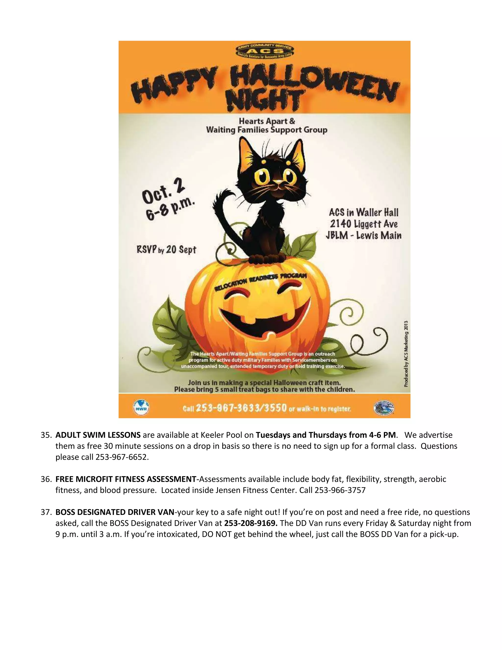 35. ADULT SWIM LESSONS are available at Keeler Pool on Tuesdays and Thursdays from 4-6 PM. We advertise
them as free 30 minute sessions on a drop in basis so there is no need to sign up for a formal class. Questions
please call 253-967-6652.
36. FREE MICROFIT FITNESS ASSESSMENT-Assessments available include body fat, flexibility, strength, aerobic
fitness, and blood pressure. Located inside Jensen Fitness Center. Call 253-966-3757
37. BOSS DESIGNATED DRIVER VAN-your key to a safe night out! If you’re on post and need a free ride, no questions
asked, call the BOSS Designated Driver Van at 253-208-9169. The DD Van runs every Friday & Saturday night from
9 p.m. until 3 a.m. If you’re intoxicated, DO NOT get behind the wheel, just call the BOSS DD Van for a pick-up.
 