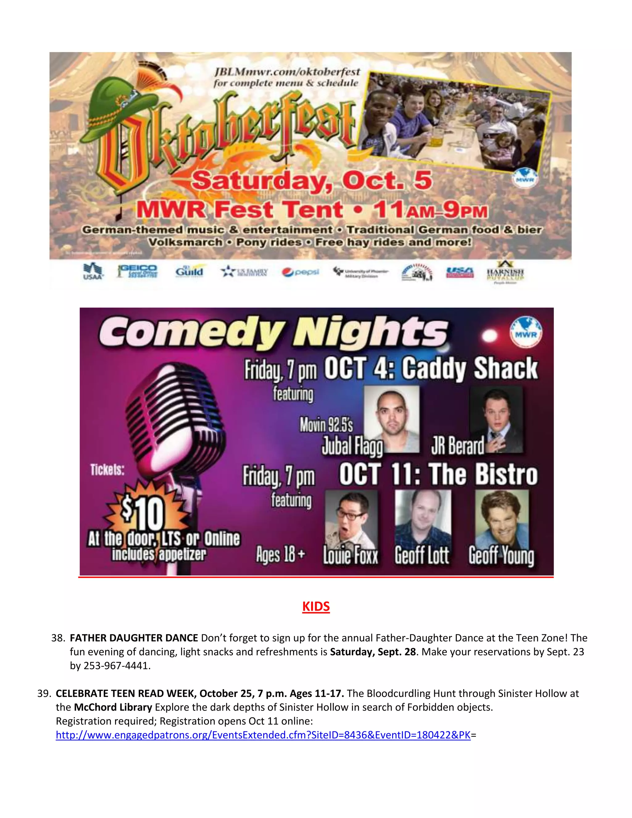 KIDS
38. FATHER DAUGHTER DANCE Don’t forget to sign up for the annual Father-Daughter Dance at the Teen Zone! The
fun evening of dancing, light snacks and refreshments is Saturday, Sept. 28. Make your reservations by Sept. 23
by 253-967-4441.
39. CELEBRATE TEEN READ WEEK, October 25, 7 p.m. Ages 11-17. The Bloodcurdling Hunt through Sinister Hollow at
the McChord Library Explore the dark depths of Sinister Hollow in search of Forbidden objects.
Registration required; Registration opens Oct 11 online:
http://www.engagedpatrons.org/EventsExtended.cfm?SiteID=8436&EventID=180422&PK=
 