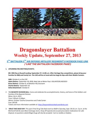Dragonslayer Battalion
Weekly Update, September 27, 2013
5TH
BATTALION 5TH
AIR DEFENSE ARTILLERY REGIMENT’S FACEBOOK PAGE LINK
(“LIKE”THE BATTALION FACEBOOK PAGE!)
1. UPCOMING FRG MEETINGS/EVENTS:
BN- ORG Day at Russell Landing, September 27, 11:00 a.m. After Heritage Day competitions, please bring your
Families for BBQ and Family fun. The USO will be on hand with hot dogs & chips with their Mobile Canteen.
HHB- October 8, at the COF
Alpha Battery- September 30, 0930, Bake Sale at Motor Pool. VOLUNTEERS NEEDED!
Bravo Battery- October 8, at Battalion HQ classroom
Charlie Battery- September 26
Delta Detachment- October 8
2. 7th INFANTRY DIVISION BALL: Come and celebrate the accomplishments, history, and future of the Soldiers and
Families of the Bayonet Division.
When: Oct 4, 2013
Time: 5:00 pm-11:00pm
Where: Greater Tacoma Convention and Trade Center
Cost: $45.00
Tickets and more information available at: https://bayonetdivisionball.eventbrite.com
3. DRUG TAKE-BACK DAY: This year's final Drug Take Back event at JBLM is Saturday, Sept. 28 10 a.m.-2 p.m. at the
McChord Field & Lewis Main Exchange stores. Drop-off expired and unused prescription medications for safe
disposal, no questions asked (illegal drugs will also be accepted - but no needles or blades).
 