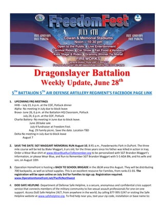 DDrraaggoonnssllaayyeerr BBaattttaalliioonn
WWeeeekkllyy UUppddaattee,, JJuunnee 2288tthh
5TH
BATTALION 5TH
AIR DEFENSE ARTILLERY REGIMENT’S FACEBOOK PAGE LINK
1. UPCOMING FRG MEETINGS
HHB – July 23, 6 p.m. at the COF, Potluck dinner
Alpha- No meeting in July due to block leave
Bravo- June 26, 6 p.m. at the Battalion HQ Classroom, Potluck
July 24, 6 p.m. at the COF, Potluck
Charlie Battery- No meeting in June due to block leave.
June 28 bake sale
July 4 fundraiser at Freedom Fest.
Aug. 29 Family picnic. Save the date. Location TBD
Delta-No meeting in July due to block leave
August 7
2. SAVE THE DATE: SGT MAGGART MEMORIAL RUN August 10, 8:45 a.m., Powderworks Park in DuPont. The three
mile course will be led by Blake Maggart, 6 yrs old, for the three years since his father was killed in action in Iraq.
Order a Wear Blue shirt at www.WearBlueRunToRemember.org to be personalized with SGT Brandon Maggart’s
information, or please Wear Blue, and Run to Remember SGT Brandon Maggart with 5-5 ADA BN, and his wife and
son, on August 10th
3. Operation Homefront is hosting a BACK TO SCHOOL BRIGADE in the JBLM area this August. They will be distributing
700 backpacks, as well as school supplies. This is an excellent resource for Families, from ranks E1-E6. The
registration will be open online on July 3rd for Families to sign up. Registration required.
www.OperationHomefront.net/PacificNorthwest
4. DOD SAFE HELPLINE- Department of Defense Safe Helpline, is a secure, anonymous and confidential crisis support
service that connects members of the military community to live sexual assault professionals for one-on-one
support. Access DoD Safe Helpline 24/7, from anywhere in the world, by calling 877-995-5247 or visiting the Safe
Helpline website at www.safehelpline.org. To find help near you, text your zip code, installation or base name to:
 