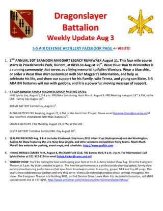 Dragonslayer
                                          Battalion
                                   Weekly Update Aug 3
                      5-5 AIR DEFENSE ARTILLERY FACEBOOK PAGE <- VISIT!!!

1. 2ND ANNUAL SGT BRANDON MAGGART LEGACY RUN/WALK August 11. This four mile course
   starts in Powderworks Park, DuPont, at 0830 on August 11th. Wear Blue: Run to Remember is
   a running community that serves as a living memorial to Fallen Warriors. Wear a blue shirt,
   or order a Wear Blue shirt customized with SGT Maggart’s information, and help us
   celebrate his life, and show our support for his Family, wife Teresa, and young son Blake. 5-5
   ADA BN Batteries will run with guidons, and it is a powerful, moving message of support.

2. 5-5 ADA Battalion FAMILY READINESS GROUP MEETING DATES:
   HHB Sports day, August 1, 2-4 p.m. FRG Bake Sale during Ruck March, August 9. FRG Meeting is August 14th, 6 PM, at the
   COF. Family Day August 30th.

   BRAVO BATTERY Family Day, August 1st.

   ALPHA BATTERY FRG Meeting, August 21, 6 PM, at the North Fort Chapel. Please email Roxanne.Goins@us.army.mil if
   you need free childcare no later than August 10th.

   CHARLIE BATTERY FRG Meeting, August 29, 6 PM, at the COF.

   DELTA BATTERY Tentative Family/ORG Day August 30th.

3. SEAFAIR WEEKEND Aug. 3 & 4. Includes Fleetweek Ship tours,2012 Albert Cup (Hydroplanes) on Lake Washington,
   Boeing Air Show featuring the U.S. Navy Blue Angels, and other acrobatic competition flying teams. Much Much
   More!! See website for parking, event maps, and schedules: http://www.seafair.com

4. HIRING HEROES CAREER FAIR, August 8, McChord Field Club, 700 Barnes Blvd, 9 a.m.-2 p.m. For information: Call
   Sylvia Parker at 571-372-2124 or email Sylvia.Parker@cpms.osd.mil
5. SOLDIER SHOW You’ll be feeling the beat and tapping your feet at the U.S. Army Soldier Show Aug. 10 at the Evergreen
   Theater at 5 p.m. No tickets needed to get in. The free live performance is a professionally choreographed, family-style
   variety show featuring performances that span from Broadway musicals to country, gospel, R&B and Top 40 songs. This
   year’s show celebrates our Soldiers and why they serve. Video LED technology creates virtual settings throughout the
   show. The Evergreen Theater is in Building 3405, on 2nd Division Drive, Lewis Main. For recorded information, call MWR
   special events line at 477-4299. http://www.armymwr.com/recleisure/entertainment/soldiershow/
 