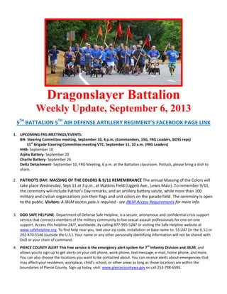 Dragonslayer Battalion
Weekly Update, September 6, 2013
5TH
BATTALION 5TH
AIR DEFENSE ARTILLERY REGIMENT’S FACEBOOK PAGE LINK
1. UPCOMING FRG MEETINGS/EVENTS:
BN- Steering Committee meeting, September 10, 4 p.m. (Commanders, 1SG, FRG Leaders, BOSS reps)
31st
Brigade Steering Committee meeting VTC, September 11, 10 a.m. (FRG Leaders)
HHB- September 10
Alpha Battery- September 20
Charlie Battery- September 26
Delta Detachment- September 10, FRG Meeting, 6 p.m. at the Battalion classroom. Potluck, please bring a dish to
share.
2. PATRIOTS DAY: MASSING OF THE COLORS & 9/11 REMEMBRANCE The annual Massing of the Colors will
take place Wednesday, Sept 11 at 3 p.m., at Watkins Field (Liggett Ave., Lewis Main). To remember 9/11,
the ceremony will include Patriot’s Day remarks, and an artillery battery salute, while more than 100
military and civilian organizations join their flags and unit colors on the parade field. The ceremony is open
to the public. Visitors: A JBLM access pass is required - see JBLM Access Requirements for more info.
3. DOD SAFE HELPLINE- Department of Defense Safe Helpline, is a secure, anonymous and confidential crisis support
service that connects members of the military community to live sexual assault professionals for one-on-one
support. Access this helpline 24/7, worldwide, by calling 877-995-5247 or visiting the Safe Helpline website at
www.safehelpline.org. To find help near you, text your zip code, installation or base name to: 55-247 (in the U.S.) or
202-470-5546 (outside the U.S.). Your name or any other personally identifying information will not be shared with
DoD or your chain of command.
4. PIERCE COUNTY ALERT This free service is the emergency alert system for 7th
Infantry Division and JBLM, and
allows you to sign up to get alerts on your cell phone, work phone, text message, e-mail, home phone, and more.
You can also choose the locations you want to be contacted about. You can receive alerts about emergencies that
may affect your residence, workplace, child’s school, or other areas as long as those locations are within the
boundaries of Pierce County. Sign up today, visit: www.piercecountywa.gov or call 253-798-6595.
 