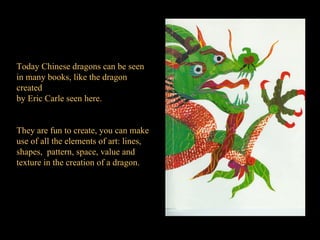 Today Chinese dragons can be seen  in many books, like the dragon created by Eric Carle seen here. They are fun to create, you can make use of all the elements of art: lines, shapes,  pattern, space, value and texture in the creation of a dragon. 