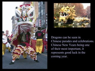 Dragons can be seen in Chinese parades and celebrations. Chinese New Years being one  of their most important, it  represents good luck in the coming year. 