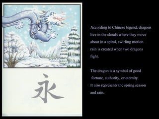 According to Chinese legend, dragons live in the clouds where they move about in a spiral, swirling motion. rain is created when two dragons fight. The dragon is a symbol of good fortune, authority, or eternity. It also represents the spring season and rain. 