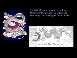Symbolic Chinese motifs offer a challenging Opportunity to create intricate and delicate ink drawings. No two dragons Ever look alike.  