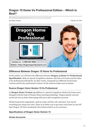 1/7
By Dragon Support February 28, 2023
Dragon 15 Home Vs Professional Edition – Which Is
Best?
dragonsupportbyexperts.com/dragon-15-home-vs-professional
Difference Between Dragon 15 Home Vs Professional
In this article, you will learn the difference between Dragon 15 Home Vs Professional
Specification. Both are speech recognition solutions. But One is for home and the other
is for professional individuals. In other words, commands are different for the home
versions and for the professional versions. So the software helps users to dictate.
Nuance Dragon Home Version 15 Vs Professional
In Dragon Home Version 15 addition is a speech recognition solution for home users.
Designed with the help of Nuance Deep Learning technology. Dragon quickly converts
words into text 3x faster than typing with up to 99% recognition accuracy.
Dictate homework assignments, send an email, surf the web, and more. You can do
everything just using your voice. There is no better way to get more work done on your PC
than Dragon. We have mentioned a few features below so you can learn.
Specifications of Dragon Home Version 15
Dictate documents
 