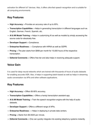 activation for different IoT devices. Also, it offers ultra­fast speech recognition and is suitable for
all computing environments.
Key Features
High Accuracy :­ Provides an accuracy rate of up to 85%.
Transcription Capabilities :­ Helps in generating transcription in different languages such as
English, German, French, Spanish, etc.
AI & MI Model Training :­ Helps in customizing AI as well as models by simply accessing the
source code for absolutely free.
Developer Support :­ Compliance.
Enterprise Readiness : – Compliance with HIPAA as well as GDPR.
Pricing :­ The plan starts from $999 per month for 10,000 hours of the respective
transcription.
Editorial Comments :­ Offers free tier and also helps in receiving adequate support.
Voice Gain
It is used for deep neural networks which are trained with thousands of hours of audio datasets
for enabling accurate ASR. Also, it helps in supporting batch­based as well as helps in streaming
audio conversation via APIs and other software applications.
Key Features
High Accuracy :­ Offers 85­90% accuracy.
Transcription Capabilities :­ Offers a handy transcription assistant app.
AI & MI Model Training :­ Train the speech recognition engine with the help of audio
datasets.
Developer Support :­ Offers a different range of APIs.
Enterprise Readiness : – Helps in deploying in private data centers.
Pricing :­ Starts from $0.0025 per minute.
Editorial Comments :­ One can quickly integrate into existing telephony systems instantly.
IBM Watson Speech to Text
 