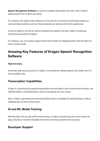 Speech Recognition Software is used for excellent transcription and also, and it helps in
addressing the hot of other use cases.
For instance, the output of the software can be used for running the voice­based search on
voice­activated systems such as virtual assistants as well as smart home appliances.
It has the ability to convert as well as recognize the speech and also, helps in producing
comprehensive data for analysis.
For instance, you can simply analyze call records simply by integrating them with the help of a
cloud contact center.
Amazing Key Features of Dragon Speech Recognition
Software
High Accuracy
It provides high accuracy and so, it helps in converting the uttered speech into written text in a
more excellent way.
Transcription Capabilities
It helps in connecting the external transcription tool and helps in two functions tool and also, the
software helps in understanding as well as processing the voice inputs.
Also, it helps in generating the text transcription which is available for downloading as well as
subtitling files as well as documents.
AI and ML Model Training
With the help of AI as well as MI model training, it helps in transforming the voice inputs into
large volumes of machine­readable information and also provides more accuracy.
Developer Support
With the help of developer support, application programming interfaces can be easily available
 