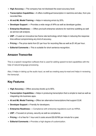 High Accuracy :­ The company has not disclosed the exact accuracy level.
Transcription Capabilities :­ It offers multilingual transcription in real­time and also, from pre­
recorded files.
AI and ML Model Training :­ Helps in reducing errors by 20%.
Developer Support : – Provides a wide range of APIs as well as developer guides.
Enterprise Readiness : – Offers pre­built enterprise solutions for real­time subtitling as well
as service call analysis.
USP :­ It used an innovative low frame rate technology which helps in reducing the response
time without compromising any kind of accuracy.
Pricing :­ The price starts from $1 per hour for recording files as well as $1.40 per hour.
Editorial Comments :­ This is suitable for short sentence recognition.
Amazon Transcribe
This is a speech recognition software that is used for adding speech­to­text capabilities with the
help of natural language processing.
Also, it helps in taking up the audio input, as well as creating easy­to­read and helps in reviewing
the transcript.
Key Features
High Accuracy :­ Offers accuracy levels up to 80%.
Transcription Capabilities :­ Helps in producing transcription that is simple to read as well as
integrating into business apps.
AI and ML Model Training :­ Offers ten alternative transcriptions that support CLM.
Developer Support :­ Friendly for developers.
Enterprise Readiness : – Compliance with enterprise regulations such as HIPAA.
USP :­ Focused on privacy, security as well as compliance.
Pricing :­ It is free for 1 hour and it costs around $0.00780 per minute for a year.
Editorial Comments :­ Provides a high degree of customization.
Nuance Dragon Speech Recognition
 