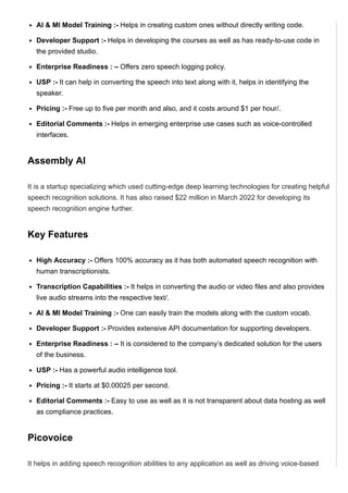 AI & MI Model Training :­ Helps in creating custom ones without directly writing code.
Developer Support :­ Helps in developing the courses as well as has ready­to­use code in
the provided studio.
Enterprise Readiness : – Offers zero speech logging policy.
USP :­ It can help in converting the speech into text along with it, helps in identifying the
speaker.
Pricing :­ Free up to five per month and also, and it costs around $1 per hour/.
Editorial Comments :­ Helps in emerging enterprise use cases such as voice­controlled
interfaces.
Assembly AI
It is a startup specializing which used cutting­edge deep learning technologies for creating helpful
speech recognition solutions. It has also raised $22 million in March 2022 for developing its
speech recognition engine further.
Key Features
High Accuracy :­ Offers 100% accuracy as it has both automated speech recognition with
human transcriptionists.
Transcription Capabilities :­ It helps in converting the audio or video files and also provides
live audio streams into the respective text/.
AI & MI Model Training :­ One can easily train the models along with the custom vocab.
Developer Support :­ Provides extensive API documentation for supporting developers.
Enterprise Readiness : – It is considered to the company’s dedicated solution for the users
of the business.
USP :­ Has a powerful audio intelligence tool.
Pricing :­ It starts at $0.00025 per second.
Editorial Comments :­ Easy to use as well as it is not transparent about data hosting as well
as compliance practices.
Picovoice
It helps in adding speech recognition abilities to any application as well as driving voice­based
 