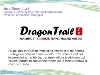 Jens Thraenhart Executive Partner & Chief Strategist, Dragon Trail Président, Chameleon Strategies   Fournit des services de marketing interactif et de conseil stratégique pour les medias sociaux. Ses clients sont  les intermédiaires, les hôtels, des destinations touristiques qui veulent capter la croissance rapide de la cible lucrative du marché chinois 