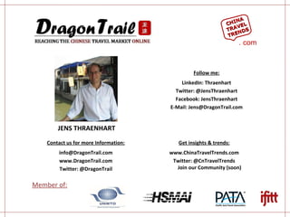 JENS THRAENHART Contact us for more Information: [email_address] www.DragonTrail.com Twitter: @DragonTrail Get insights & trends: www.ChinaTravelTrends.com Twitter: @CnTravelTrends Join our Community (soon) Member of: Follow me: LinkedIn: Thraenhart Twitter: @JensThraenhart Facebook: JensThraenhart E-Mail: Jens@DragonTrail.com CHINA TRAVEL TRENDS . com 