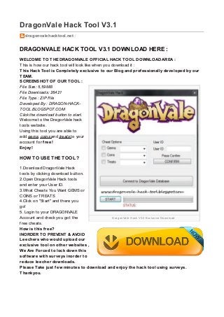 DragonVale Hack V3.0 Exclusive Download
DragonVale Hack Tool V3.1
dragonvalehacktool.net /
DRAGONVALE HACK TOOL V3.1 DOWNLOAD HERE :
WELCOME TO THE DRAGONVALE OFFICIAL HACK TOOL DOWNLOAD AREA :
This is how our hack tool will look like when you download it :
This Hack Tool is Completely exclusive to our Blog and professionally developed by our
TEAM.
SCREENSHOT OF OUR TOOL :
File Size: 5,59MB
File Downloads: 26421
File Type : ZIP File
Developed By : DRAGON-HACK-
TOOL.BLOGSPOT.COM
Click the download button to start.
Welcome to the DragonVale hack
tools website.
Using this tool you are able to
add gems, coins and treats to your
account f or free!
Enjoy!
HOW TO USE THE TOOL ?
1.Download DragonVale Hack
tools by clicking download button.
2.Open DragonVale Hack tools
and enter your User ID.
3.What Cheats You Want GEMS or
COINS or TREATS
4.Click on "Start" and there you
go!
5. Login to your DRAGONVALE
Account and check you got the
f ree cheats.
How is this free?
INORDER TO PREVENT & AVOID
Leechers who would upload our
exclusive tool on other websites ,
We Are Forced to lock down this
software with surveys inorder to
reduce leecher downloads.
Please Take just few minutes to download and enjoy the hack tool using surveys.
Thankyou.
 