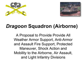 Dragoon Squadron (Airborne)
   A Proposal to Provide Provide All
  Weather Armor Support, Anti-Armor
  and Assault Fire Support, Protected
     Maneuver, Shock Action and
  Mobility to the Airborne, Air Assault,
      and Light Infantry Divisions
 