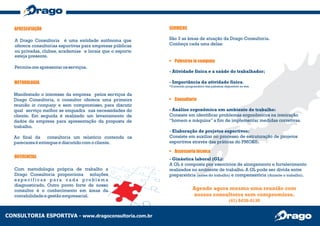 APRESENTAÇÃO                                             SERVIÇOS

   A Drago Consultoria é uma entidade autônoma que          São 3 as áreas de atuação da Drago Consultoria.
   oferece consultorias esportivas para empresas públicas   Conheça cada uma delas:
   ou privadas, clubes, academias e locais que o esporte
   esteja presente.
                                                               Palestras in company
   Permita-me apresentar os serviços.
                                                            - Atividade física e a saúde do trabalhador;

   METODOLOGIA                                              - Importância da atividade física.
                                                            *Conteúdo programático das palestras disponível no site.

  Manifestado o interesse da empresa pelos serviços da
  Drago Consultoria, o consultor oferece uma primeira          Consultoria
  reunião in company e sem compromisso, para discutir
  qual serviço melhor se enquadra nas necessidades do       - Análise ergonômica em ambiente de trabalho:
  cliente. Em seguida é realizado um levantamento de        Consiste em identificar problemas ergonômicos na inteiração
  dados da empresa para apresentação da proposta de         “homem e máquina” a fim de implementar medidas corretivas.
  trabalho.
                                                            - Elaboração de projetos esportivos:
  Ao final da consultoria um relatório contendo os          Consiste em auxiliar no processo de estruturação de projetos
  pareceres é entregue e discutido com o cliente.           esportivos através das práticas do PMOK®.

                                                               Assessoria técnica
   DIFERENCIAL                                              - Ginástica laboral (GL):
                                                            A GL é composta por exercícios de alongamento e fortalecimento
   Com metodologia própria de trabalho a                    realizados no ambiente de trabalho. A GL pode ser divida entre
   Drago Consultoria proporciona soluções                   preparatória (antes do trabalho) e compensatória (durante o trabalho).
   e s p e c í f i c a s p a ra c a d a p ro bl e m a
   diagnosticado. Outro ponto forte de nosso
   consultor é o conhecimento em áreas da                                   Agende agora mesmo uma reunião com
   contabilidade e gestão empresarial.                                      nossos consultores sem compromisso.
                                                                                                     (41) 8438-4130


CONSULTORIA ESPORTIVA - www.dragoconsultoria.com.br
 
