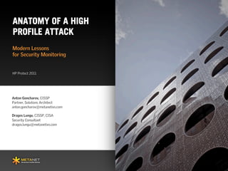 ANATOMY OF A HIGH
PROFILE ATTACK
Modern Lessons
for Security Monitoring


HP Protect 2011




Prepared for
Anton Goncharov, CISSP           Prepared by
Partner, Solutions Architect
anton.goncharov@metanetivs.com

Dragos Lungu, CISSP, CISA
Security Consultant
dragos.lungu@metanetivs.com
 