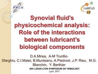 Synovial fluid’s
       physicochemical analysis:
        Role of the interactions
          between lubricant’s
        biological components
                  D.A.Mirea, A-M Trunfio-
Sfarghiu, C.I.Matei, B.Munteanu, A.Piednoir, J.P. Rieu, M.G.
                     Blanchin, Y. Berthier
                 38th LEEDS-LYON SYMPOSIUM ON TRIBOLOGY
                                 Lyon, 2011
 