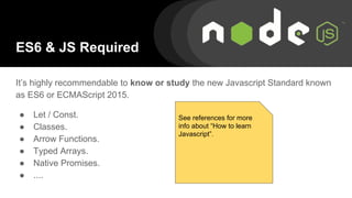 ES6 & JS Required
It’s highly recommendable to know or study the new Javascript Standard known
as ES6 or ECMAScript 2015.
● Let / Const.
● Classes.
● Arrow Functions.
● Typed Arrays.
● Native Promises.
● ....
See references for more
info about “How to learn
Javascript”.
 