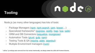 Tooling
Node.js (as many other languages) has lots of tools:
- Package Managers (npm, npm search, yarn, bower,...)
- Specialized frameworks* (express, restify, hapi, koa, sails)
- ORM and DB Connectors (sequelize, mongoose)
- Automation Tools (grunt, gulp, npm)
- Testing Tools & QA (mocha, plato, istambul)
- Multiple Environment managers (nvm)
* all the *.js endings were removed from the names intentionally, we always relate this suffix with frontend libraries.
 