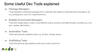 ● Package Managers:
Tools intended to download packages from a definition file instead of download them manually or zip.
e.g. package.json, pom.xml, requirements.txt,...
● Multiple Environment Managers:
Tools that creates alias in order to use different node.js versions (normally through a symlink) e.g. nvm,
gvm, update_alternatives…
● Automation Tools:
Tools that automate repetitive tasks e.g. zip files, change names,...
● Scaffolding Tools:
Tools that generate app skeletons with some code to start from.
Some Useful Dev Tools explained
 