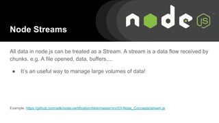 Node Streams
All data in node.js can be treated as a Stream. A stream is a data flow received by
chunks. e.g. A file opened, data, buffers,...
● It’s an useful way to manage large volumes of data!
Example: https://github.com/wilk/node-certification/blob/master/src/03-Node_Concepts/stream.js
 