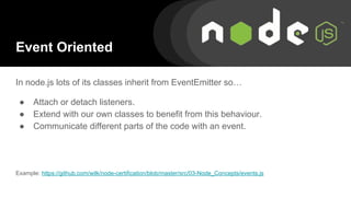 Event Oriented
In node.js lots of its classes inherit from EventEmitter so…
● Attach or detach listeners.
● Extend with our own classes to benefit from this behaviour.
● Communicate different parts of the code with an event.
Example: https://github.com/wilk/node-certification/blob/master/src/03-Node_Concepts/events.js
 