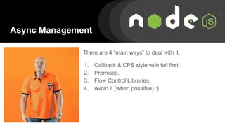 Async Management
There are 4 “main ways” to deal with it:
1. Callback & CPS style with fail first.
2. Promises.
3. Flow Control Libraries.
4. Avoid it (when possible) :).
 