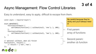 Async Management: Flow Control Libraries
Easy to understand, easy to apply, difficult to escape from them.
const async = require(‘async’)
async.parallel([
function(callback) {
setTimeout(function() { callback(null, 'one'); }, 200);
},
function(callback) {
setTimeout(function() { callback(null, 'two'); }, 100);
}
],
// optional callback, when all finish
function(err, results) {
// results = ['one','two']
});
First param:
array of functions
Second param:
another cb function
3 of 4
Be careful because they’re
sticky and you’ll always need
it!
 